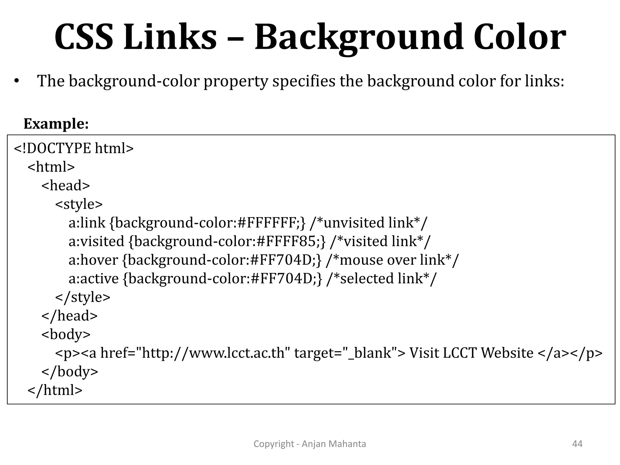 CSS Links – Background Color Copyright - Anjan Mahanta 44 • The background-color property specifies the background color for links: <!DOCTYPE html> <html> <head> <style> a:link {background-color:#FFFFFF;} /*unvisited link*/ a:visited {background-color:#FFFF85;} /*visited link*/ a:hover {background-color:#FF704D;} /*mouse over link*/ a:active {background-color:#FF704D;} /*selected link*/ </style> </head> <body> <p><a href="http://www.lcct.ac.th" target="_blank"> Visit LCCT Website </a></p> </body> </html> Example: 