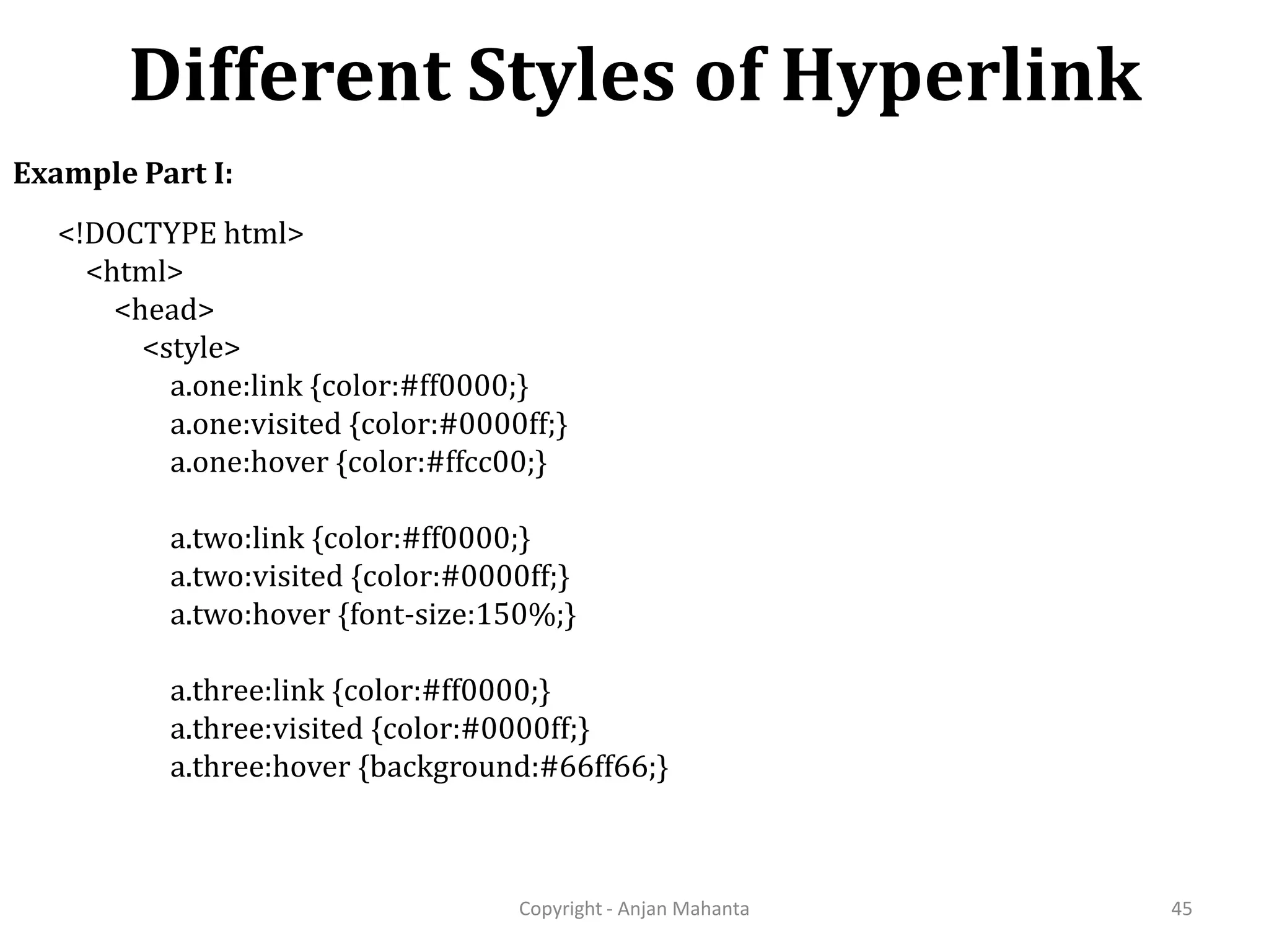 Different Styles of Hyperlink Copyright - Anjan Mahanta 45 Example Part I: <!DOCTYPE html> <html> <head> <style> a.one:link {color:#ff0000;} a.one:visited {color:#0000ff;} a.one:hover {color:#ffcc00;} a.two:link {color:#ff0000;} a.two:visited {color:#0000ff;} a.two:hover {font-size:150%;} a.three:link {color:#ff0000;} a.three:visited {color:#0000ff;} a.three:hover {background:#66ff66;} 