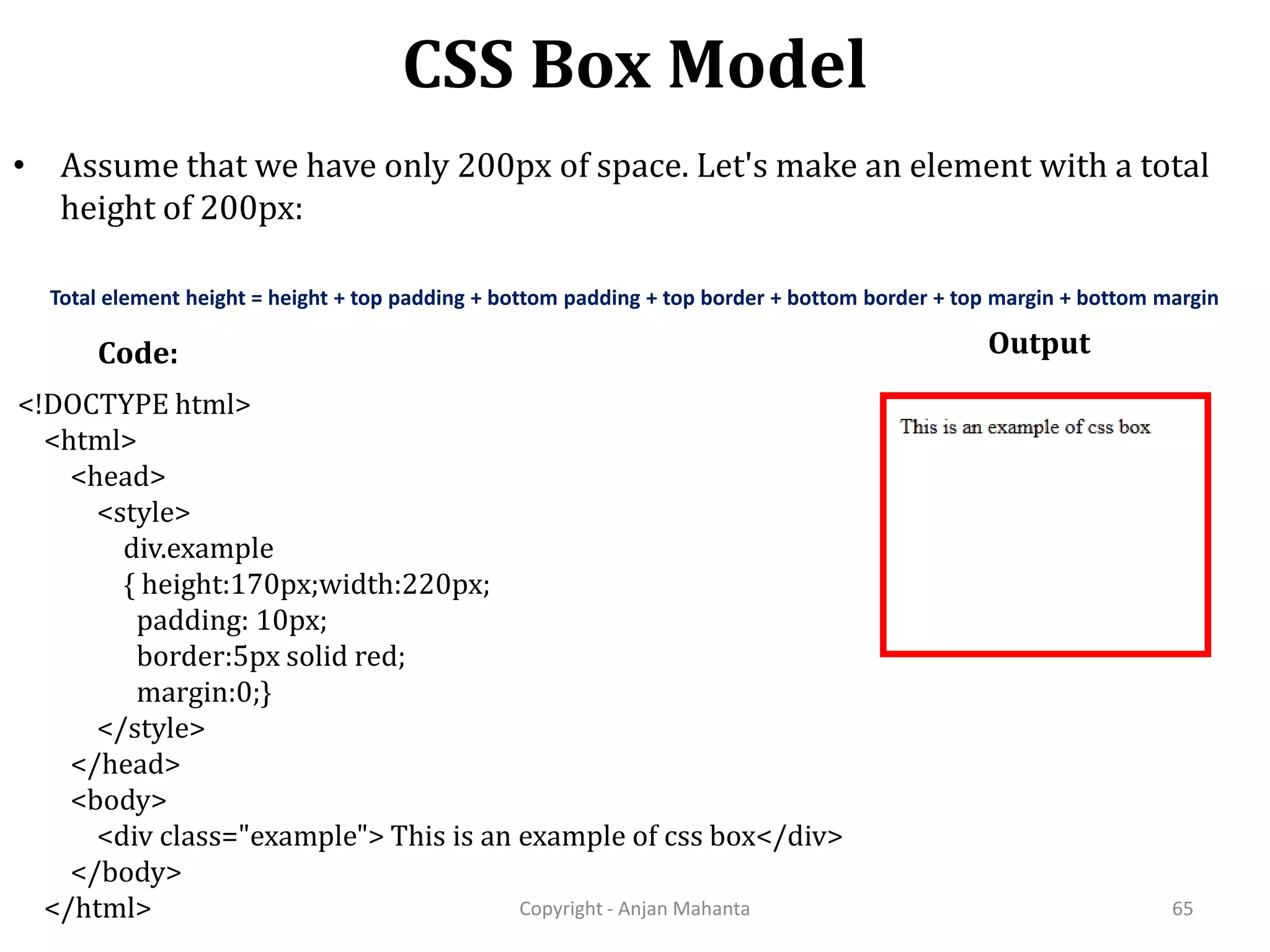 CSS Box Model Copyright - Anjan Mahanta 65 • Assume that we have only 200px of space. Let's make an element with a total height of 200px: Total element height = height + top padding + bottom padding + top border + bottom border + top margin + bottom margin Code: Output <!DOCTYPE html> <html> <head> <style> div.example { height:170px;width:220px; padding: 10px; border:5px solid red; margin:0;} </style> </head> <body> <div class="example"> This is an example of css box</div> </body> </html> 