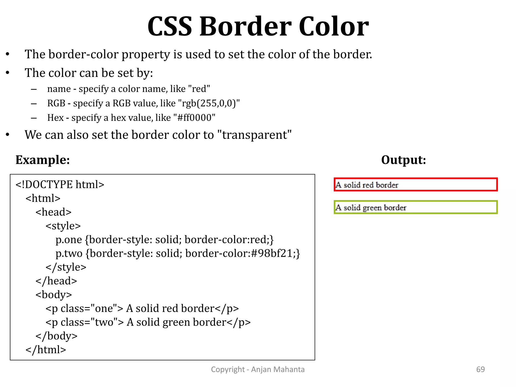 CSS Border Color Copyright - Anjan Mahanta 69 • The border-color property is used to set the color of the border. • The color can be set by: – name - specify a color name, like "red" – RGB - specify a RGB value, like "rgb(255,0,0)" – Hex - specify a hex value, like "#ff0000" • We can also set the border color to "transparent" Example: Output: <!DOCTYPE html> <html> <head> <style> p.one {border-style: solid; border-color:red;} p.two {border-style: solid; border-color:#98bf21;} </style> </head> <body> <p class="one"> A solid red border</p> <p class="two"> A solid green border</p> </body> </html> 
