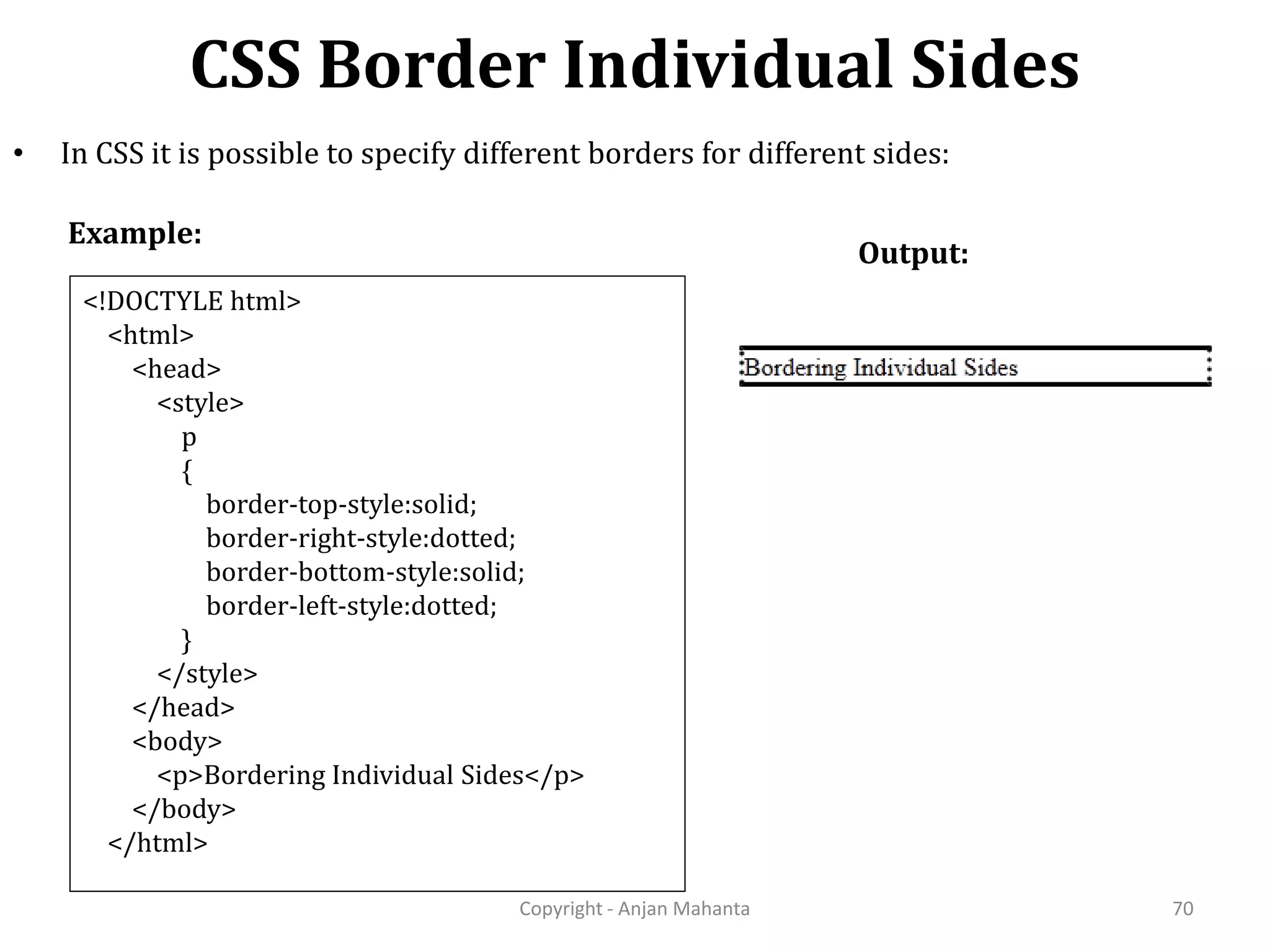 CSS Border Individual Sides Copyright - Anjan Mahanta 70 • In CSS it is possible to specify different borders for different sides: Example: Output: <!DOCTYLE html> <html> <head> <style> p { border-top-style:solid; border-right-style:dotted; border-bottom-style:solid; border-left-style:dotted; } </style> </head> <body> <p>Bordering Individual Sides</p> </body> </html> 
