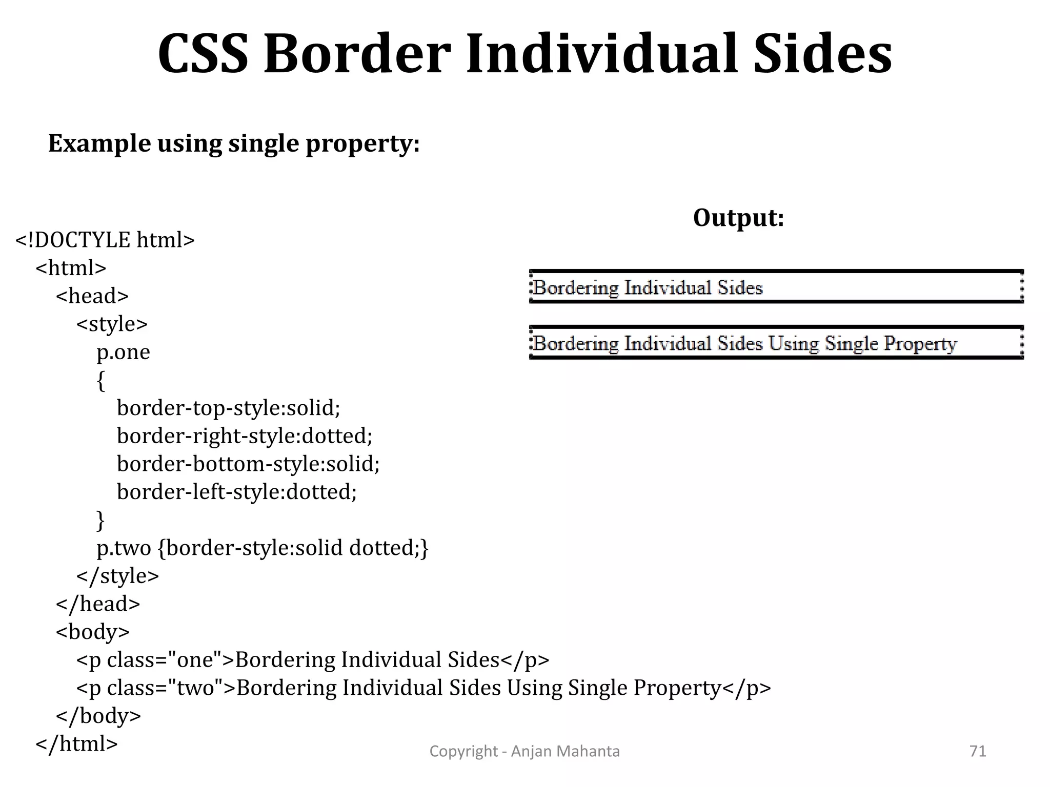 CSS Border Individual Sides Copyright - Anjan Mahanta 71 Example using single property: Output: <!DOCTYLE html> <html> <head> <style> p.one { border-top-style:solid; border-right-style:dotted; border-bottom-style:solid; border-left-style:dotted; } p.two {border-style:solid dotted;} </style> </head> <body> <p class="one">Bordering Individual Sides</p> <p class="two">Bordering Individual Sides Using Single Property</p> </body> </html> 