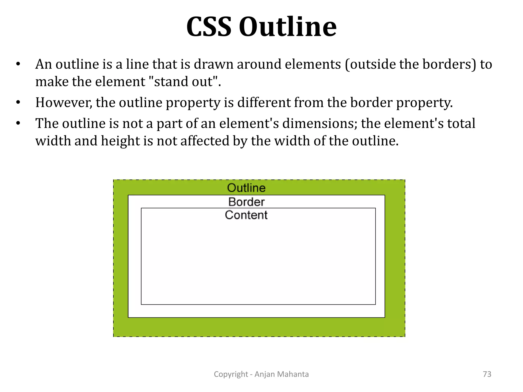 CSS Outline Copyright - Anjan Mahanta 73 • An outline is a line that is drawn around elements (outside the borders) to make the element "stand out". • However, the outline property is different from the border property. • The outline is not a part of an element's dimensions; the element's total width and height is not affected by the width of the outline. 