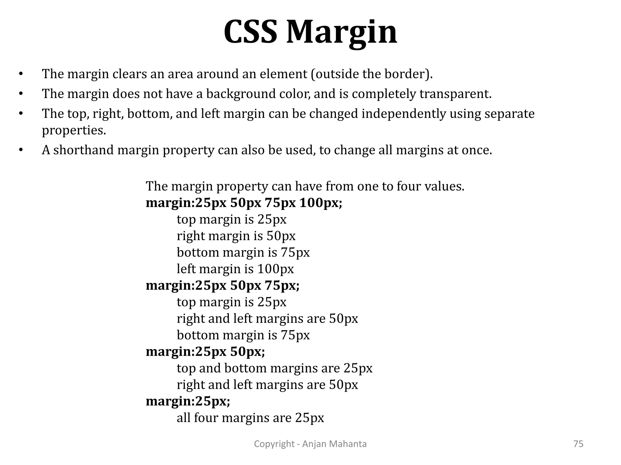 CSS Margin Copyright - Anjan Mahanta 75 • The margin clears an area around an element (outside the border). • The margin does not have a background color, and is completely transparent. • The top, right, bottom, and left margin can be changed independently using separate properties. • A shorthand margin property can also be used, to change all margins at once. The margin property can have from one to four values. margin:25px 50px 75px 100px; top margin is 25px right margin is 50px bottom margin is 75px left margin is 100px margin:25px 50px 75px; top margin is 25px right and left margins are 50px bottom margin is 75px margin:25px 50px; top and bottom margins are 25px right and left margins are 50px margin:25px; all four margins are 25px 