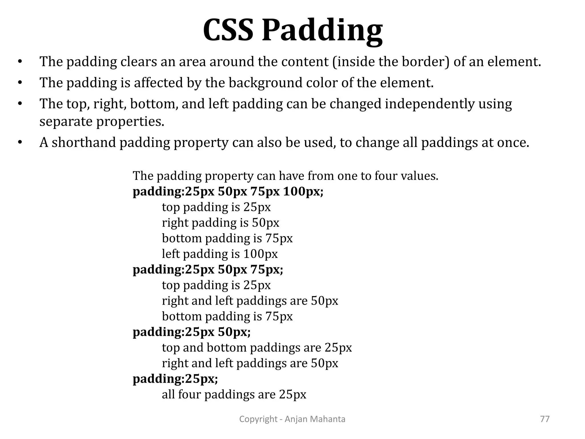 CSS Padding Copyright - Anjan Mahanta 77 • The padding clears an area around the content (inside the border) of an element. • The padding is affected by the background color of the element. • The top, right, bottom, and left padding can be changed independently using separate properties. • A shorthand padding property can also be used, to change all paddings at once. The padding property can have from one to four values. padding:25px 50px 75px 100px; top padding is 25px right padding is 50px bottom padding is 75px left padding is 100px padding:25px 50px 75px; top padding is 25px right and left paddings are 50px bottom padding is 75px padding:25px 50px; top and bottom paddings are 25px right and left paddings are 50px padding:25px; all four paddings are 25px 