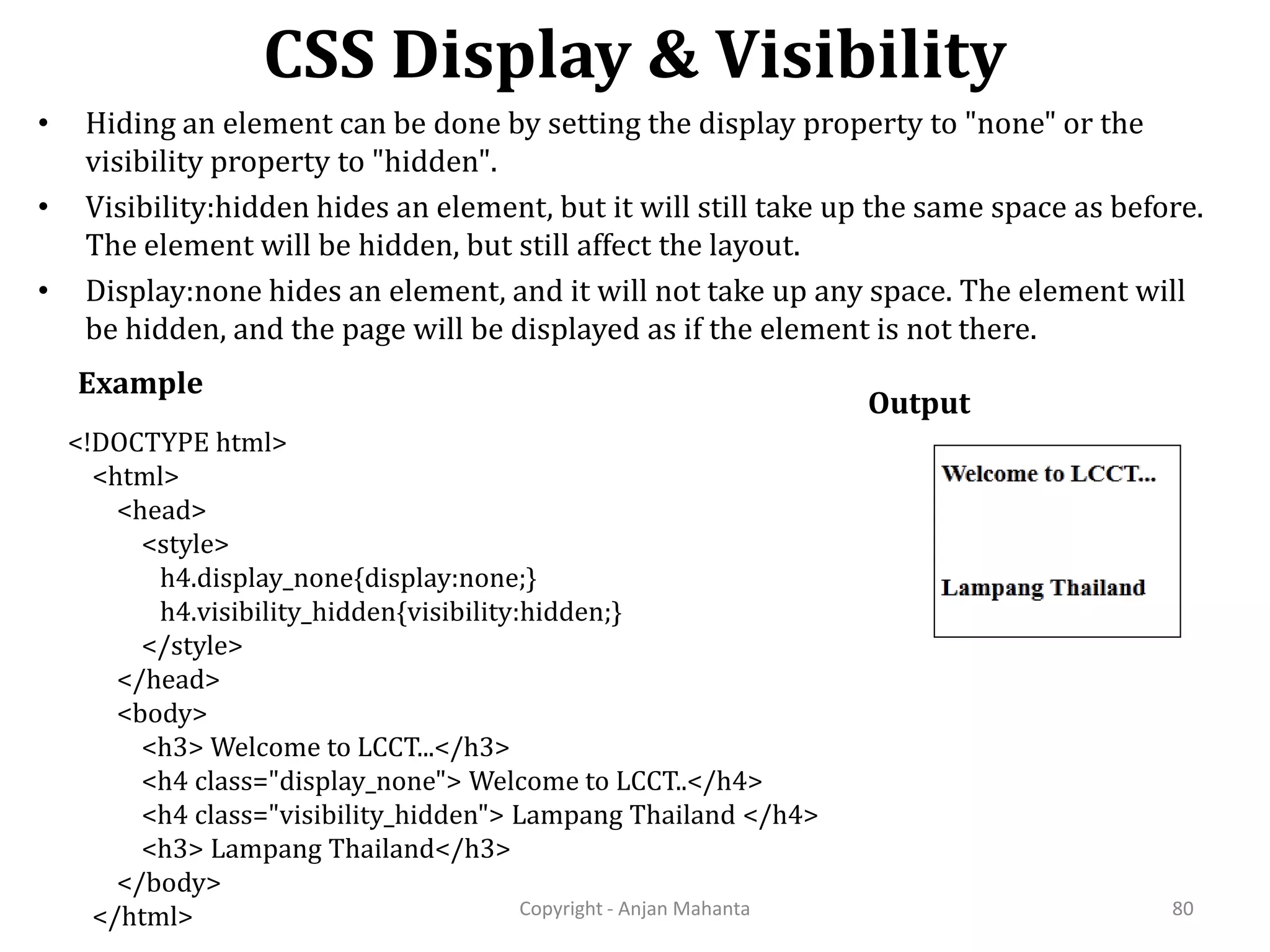 CSS Display & Visibility Copyright - Anjan Mahanta 80 • Hiding an element can be done by setting the display property to "none" or the visibility property to "hidden". • Visibility:hidden hides an element, but it will still take up the same space as before. The element will be hidden, but still affect the layout. • Display:none hides an element, and it will not take up any space. The element will be hidden, and the page will be displayed as if the element is not there. Example Output <!DOCTYPE html> <html> <head> <style> h4.display_none{display:none;} h4.visibility_hidden{visibility:hidden;} </style> </head> <body> <h3> Welcome to LCCT...</h3> <h4 class="display_none"> Welcome to LCCT..</h4> <h4 class="visibility_hidden"> Lampang Thailand </h4> <h3> Lampang Thailand</h3> </body> </html> 