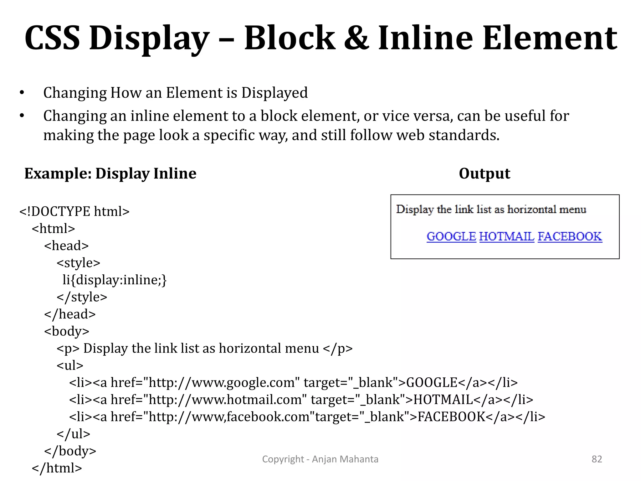 CSS Display – Block & Inline Element Copyright - Anjan Mahanta 82 • Changing How an Element is Displayed • Changing an inline element to a block element, or vice versa, can be useful for making the page look a specific way, and still follow web standards. Example: Display Inline <!DOCTYPE html> <html> <head> <style> li{display:inline;} </style> </head> <body> <p> Display the link list as horizontal menu </p> <ul> <li><a href="http://www.google.com" target="_blank">GOOGLE</a></li> <li><a href="http://www.hotmail.com" target="_blank">HOTMAIL</a></li> <li><a href="http://www,facebook.com"target="_blank">FACEBOOK</a></li> </ul> </body> </html> Output 