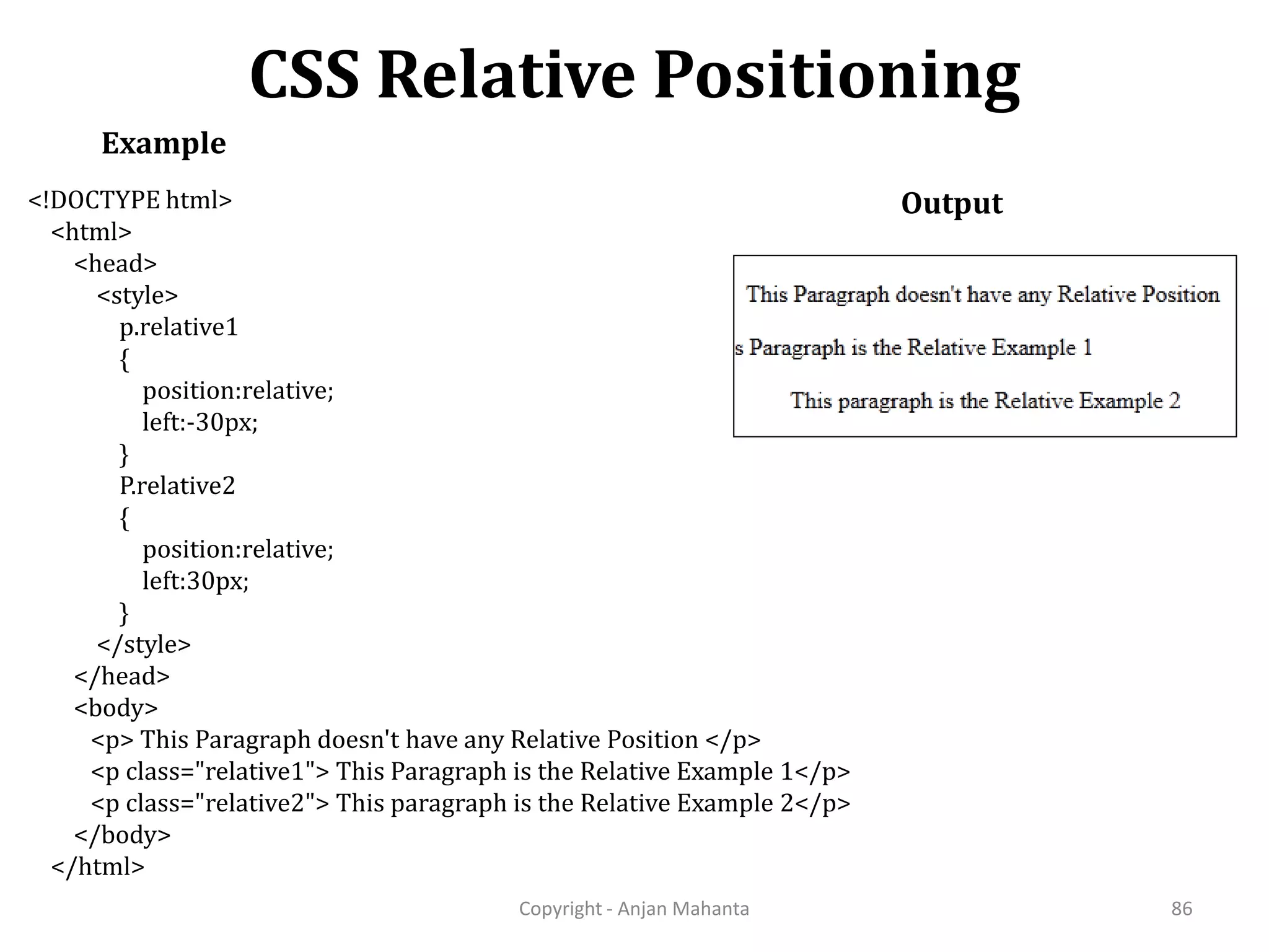 CSS Relative Positioning Copyright - Anjan Mahanta 86 Example Output<!DOCTYPE html> <html> <head> <style> p.relative1 { position:relative; left:-30px; } P.relative2 { position:relative; left:30px; } </style> </head> <body> <p> This Paragraph doesn't have any Relative Position </p> <p class="relative1"> This Paragraph is the Relative Example 1</p> <p class="relative2"> This paragraph is the Relative Example 2</p> </body> </html> 