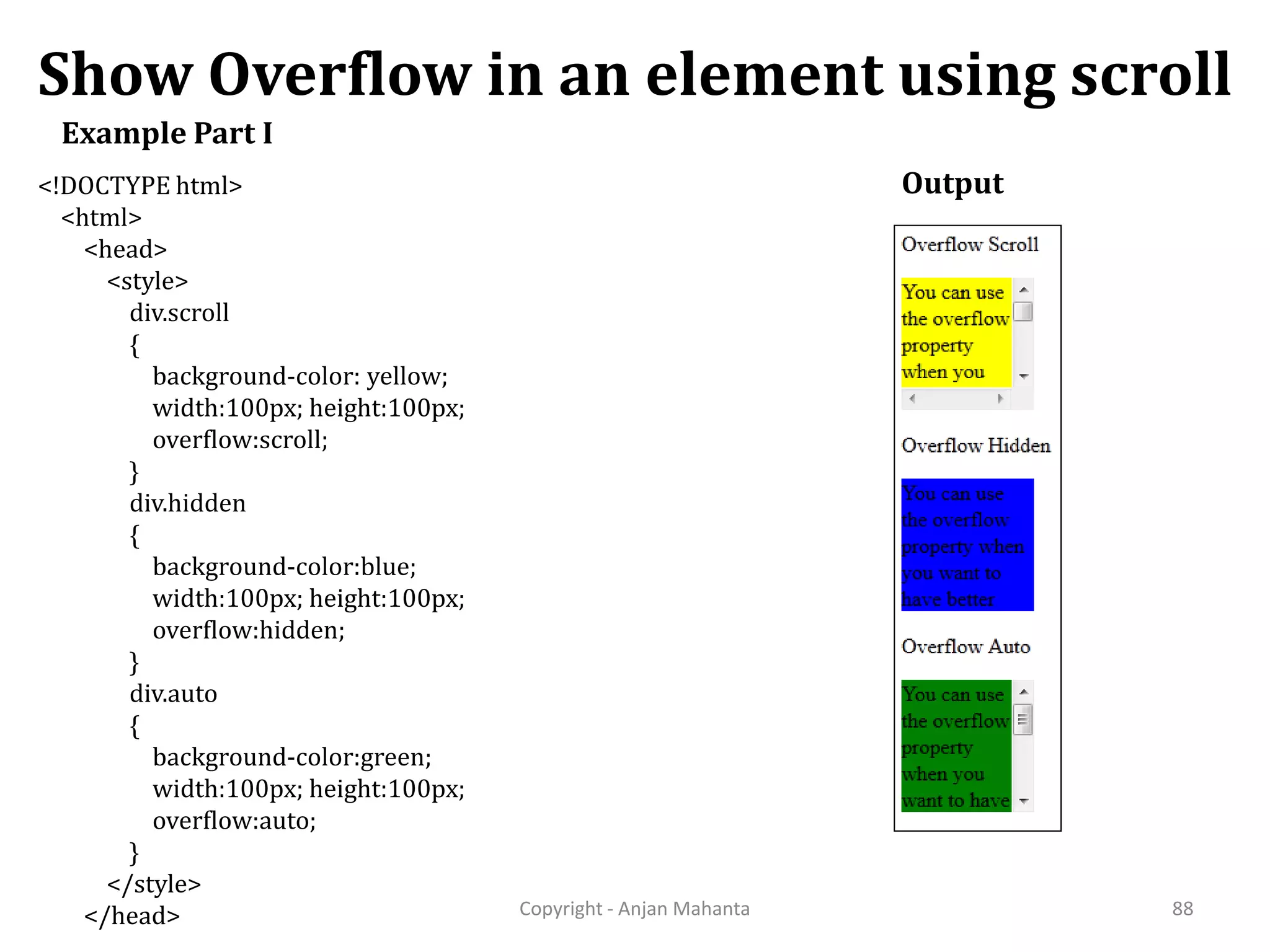 Show Overflow in an element using scroll Copyright - Anjan Mahanta 88 Example Part I <!DOCTYPE html> <html> <head> <style> div.scroll { background-color: yellow; width:100px; height:100px; overflow:scroll; } div.hidden { background-color:blue; width:100px; height:100px; overflow:hidden; } div.auto { background-color:green; width:100px; height:100px; overflow:auto; } </style> </head> Output 