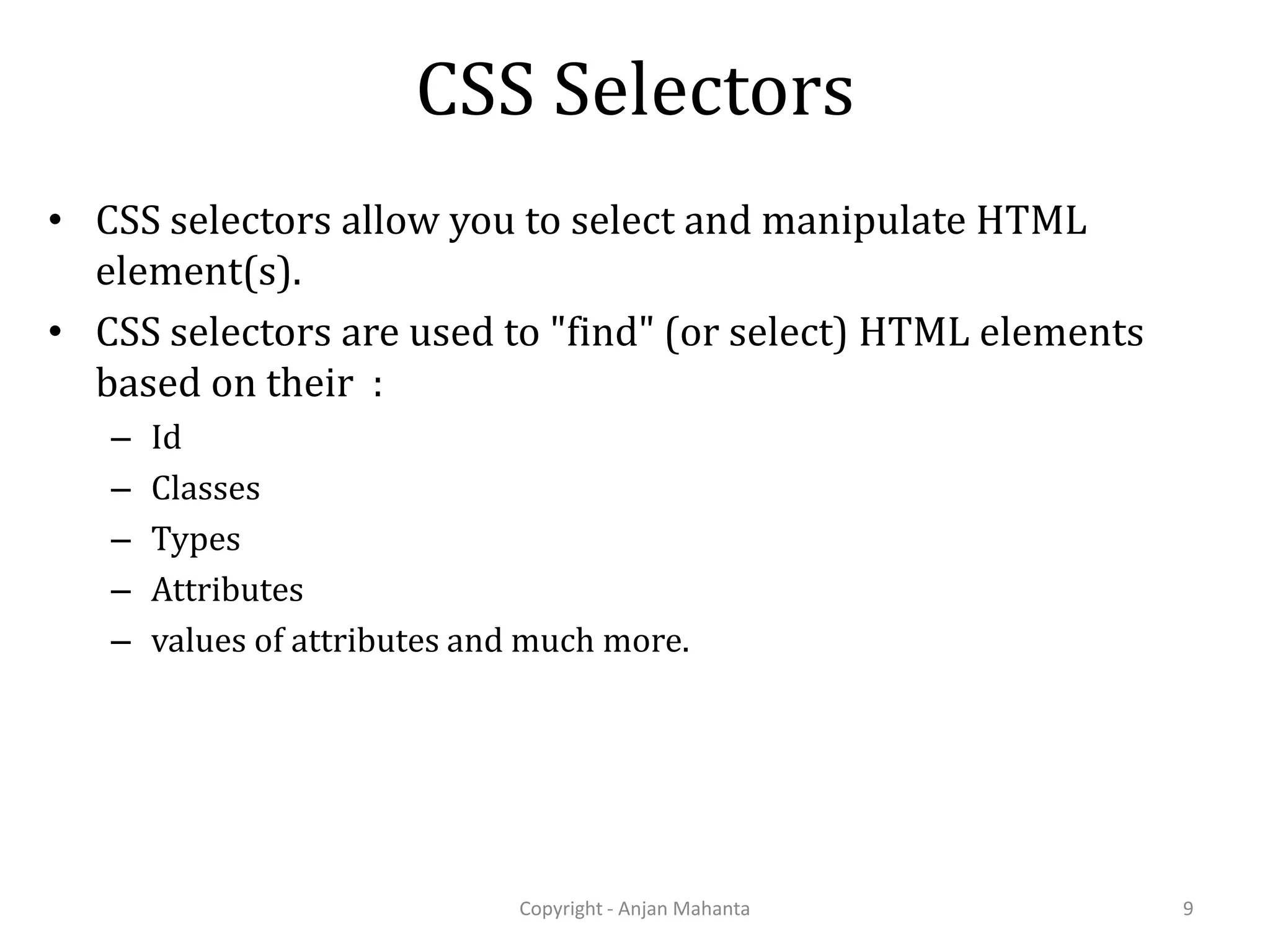 CSS Selectors • CSS selectors allow you to select and manipulate HTML element(s). • CSS selectors are used to "find" (or select) HTML elements based on their : – Id – Classes – Types – Attributes – values of attributes and much more. Copyright - Anjan Mahanta 9 