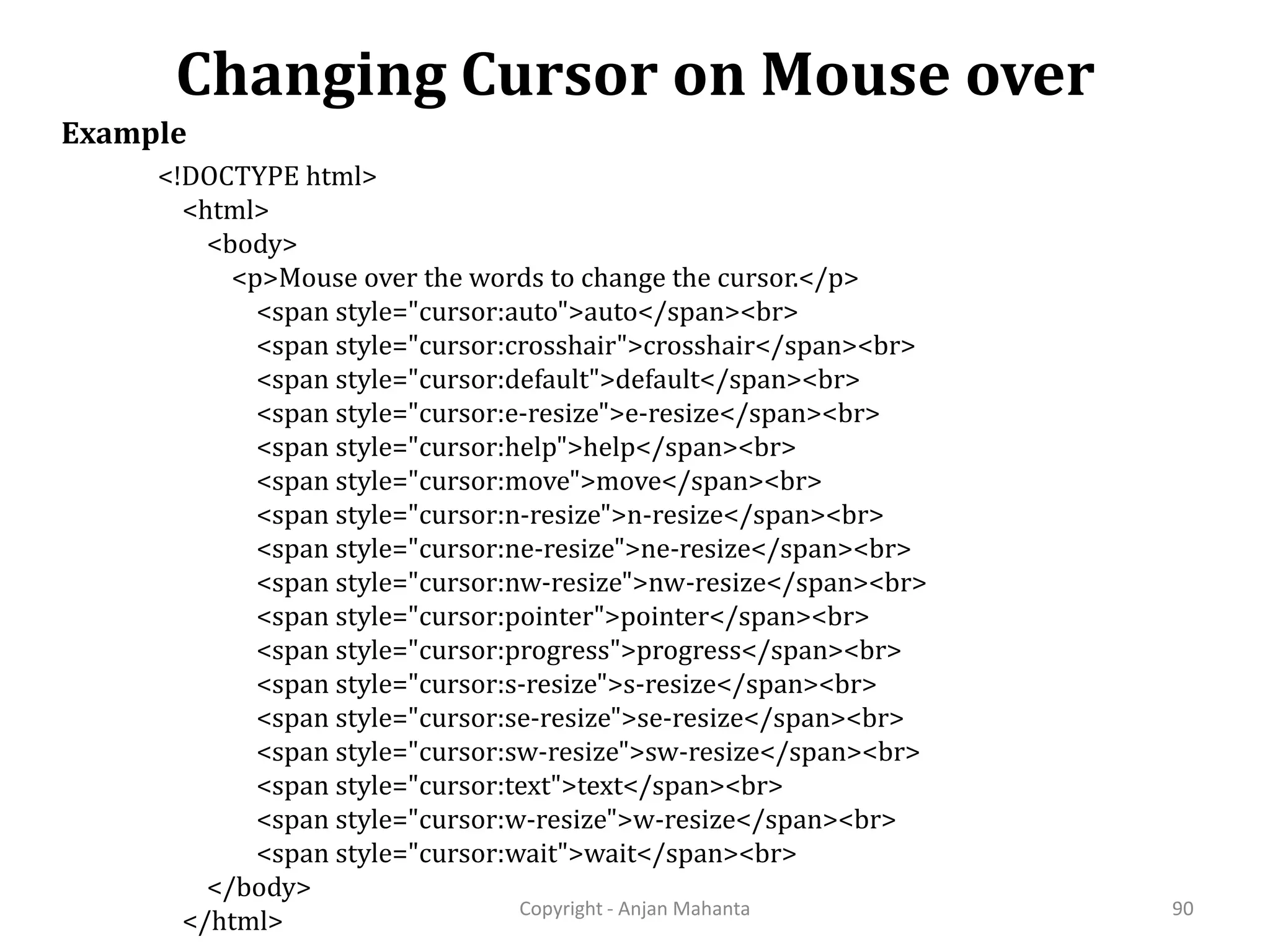 Changing Cursor on Mouse over Copyright - Anjan Mahanta 90 Example <!DOCTYPE html> <html> <body> <p>Mouse over the words to change the cursor.</p> <span style="cursor:auto">auto</span><br> <span style="cursor:crosshair">crosshair</span><br> <span style="cursor:default">default</span><br> <span style="cursor:e-resize">e-resize</span><br> <span style="cursor:help">help</span><br> <span style="cursor:move">move</span><br> <span style="cursor:n-resize">n-resize</span><br> <span style="cursor:ne-resize">ne-resize</span><br> <span style="cursor:nw-resize">nw-resize</span><br> <span style="cursor:pointer">pointer</span><br> <span style="cursor:progress">progress</span><br> <span style="cursor:s-resize">s-resize</span><br> <span style="cursor:se-resize">se-resize</span><br> <span style="cursor:sw-resize">sw-resize</span><br> <span style="cursor:text">text</span><br> <span style="cursor:w-resize">w-resize</span><br> <span style="cursor:wait">wait</span><br> </body> </html> 