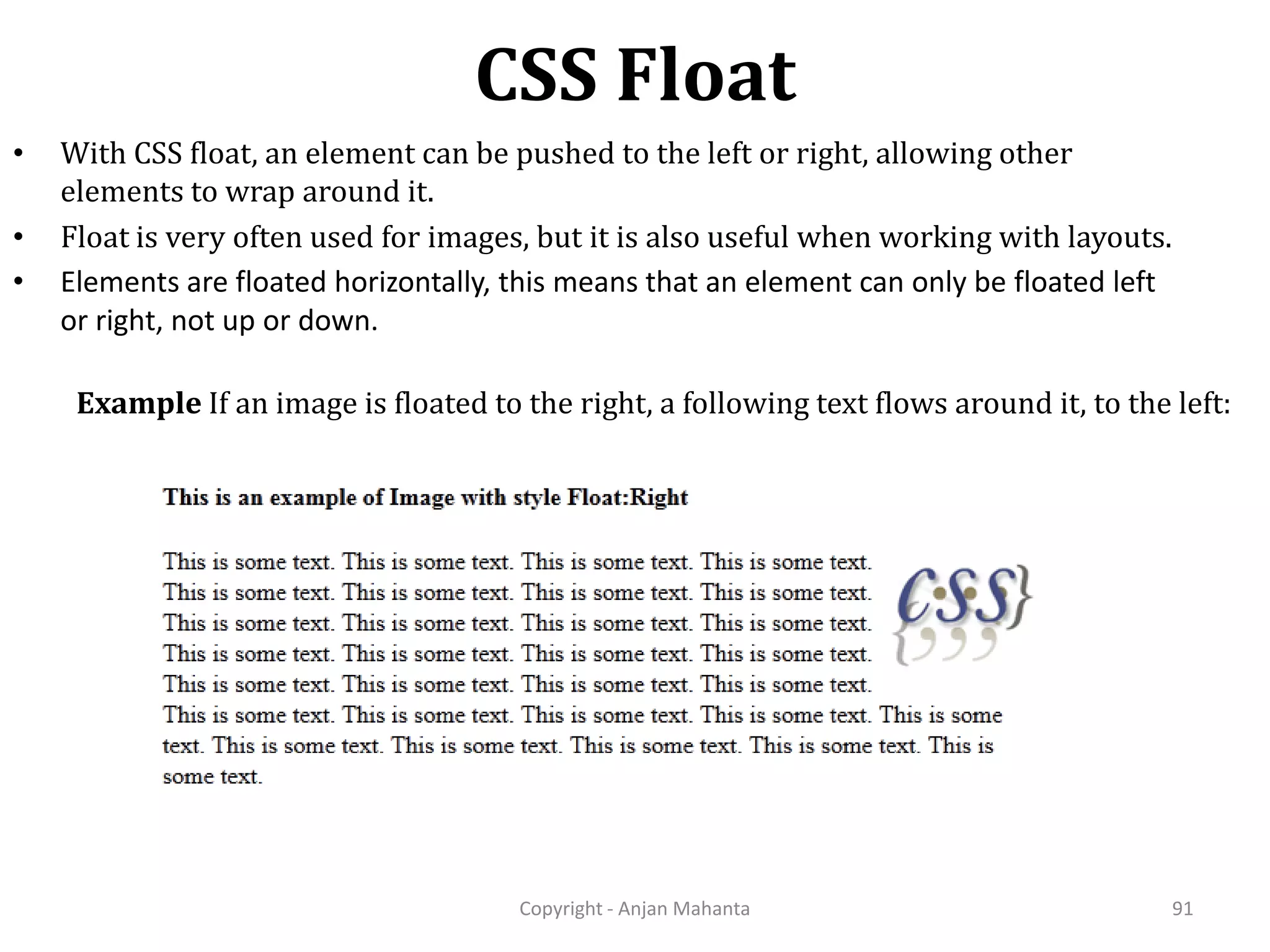 CSS Float Copyright - Anjan Mahanta 91 • With CSS float, an element can be pushed to the left or right, allowing other elements to wrap around it. • Float is very often used for images, but it is also useful when working with layouts. • Elements are floated horizontally, this means that an element can only be floated left or right, not up or down. Example If an image is floated to the right, a following text flows around it, to the left: 
