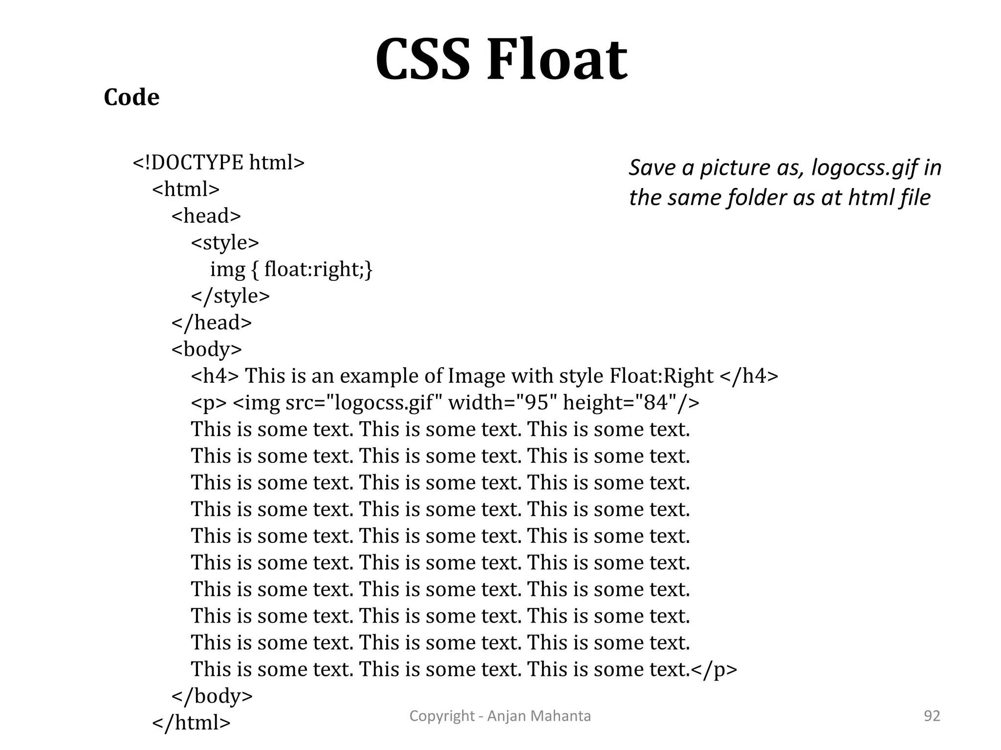CSS Float Copyright - Anjan Mahanta 92 Code <!DOCTYPE html> <html> <head> <style> img { float:right;} </style> </head> <body> <h4> This is an example of Image with style Float:Right </h4> <p> <img src="logocss.gif" width="95" height="84"/> This is some text. This is some text. This is some text. This is some text. This is some text. This is some text. This is some text. This is some text. This is some text. This is some text. This is some text. This is some text. This is some text. This is some text. This is some text. This is some text. This is some text. This is some text. This is some text. This is some text. This is some text. This is some text. This is some text. This is some text. This is some text. This is some text. This is some text. This is some text. This is some text. This is some text.</p> </body> </html> Save a picture as, logocss.gif in the same folder as at html file 