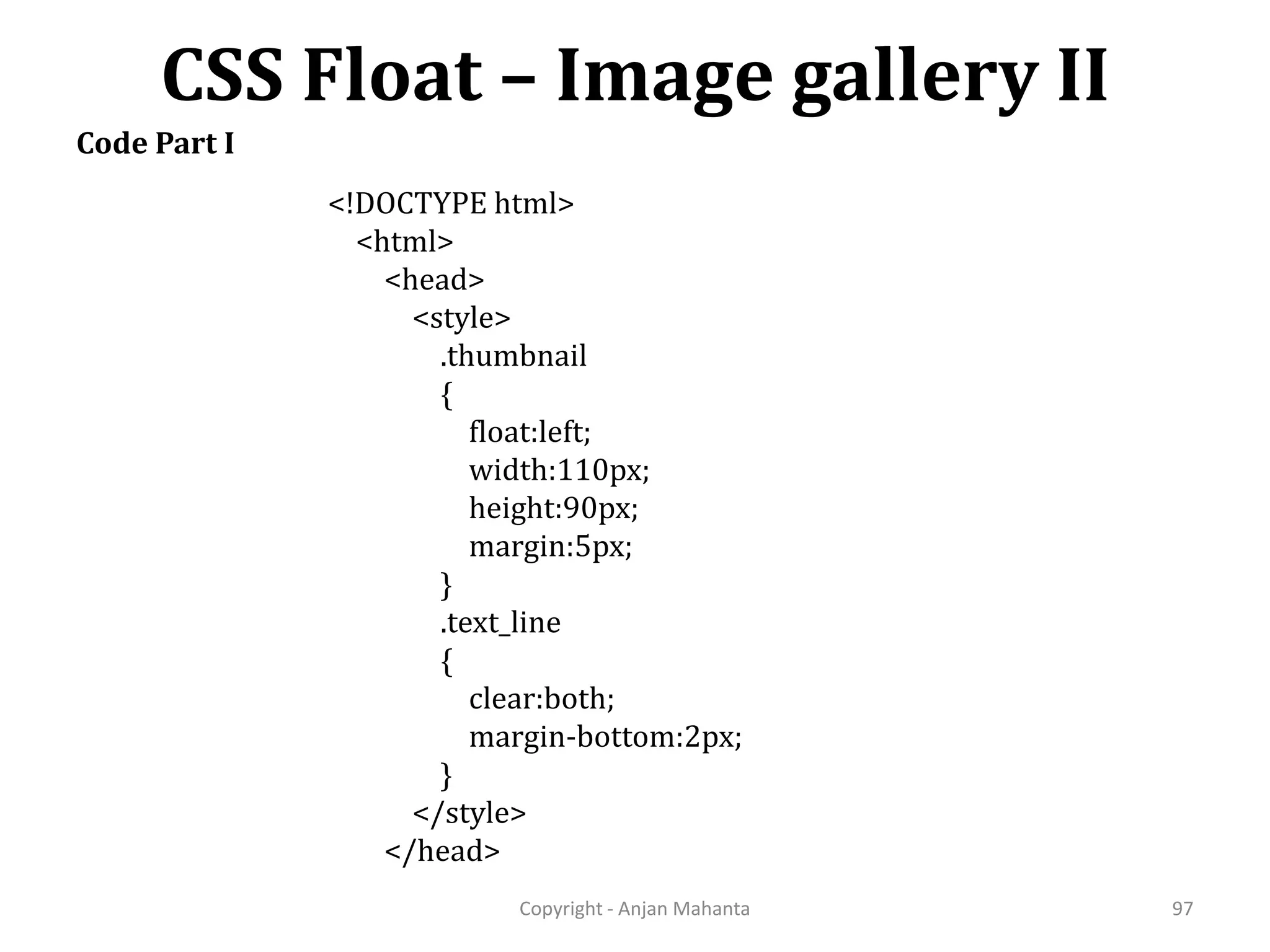 CSS Float – Image gallery II Copyright - Anjan Mahanta 97 Code Part I <!DOCTYPE html> <html> <head> <style> .thumbnail { float:left; width:110px; height:90px; margin:5px; } .text_line { clear:both; margin-bottom:2px; } </style> </head> 