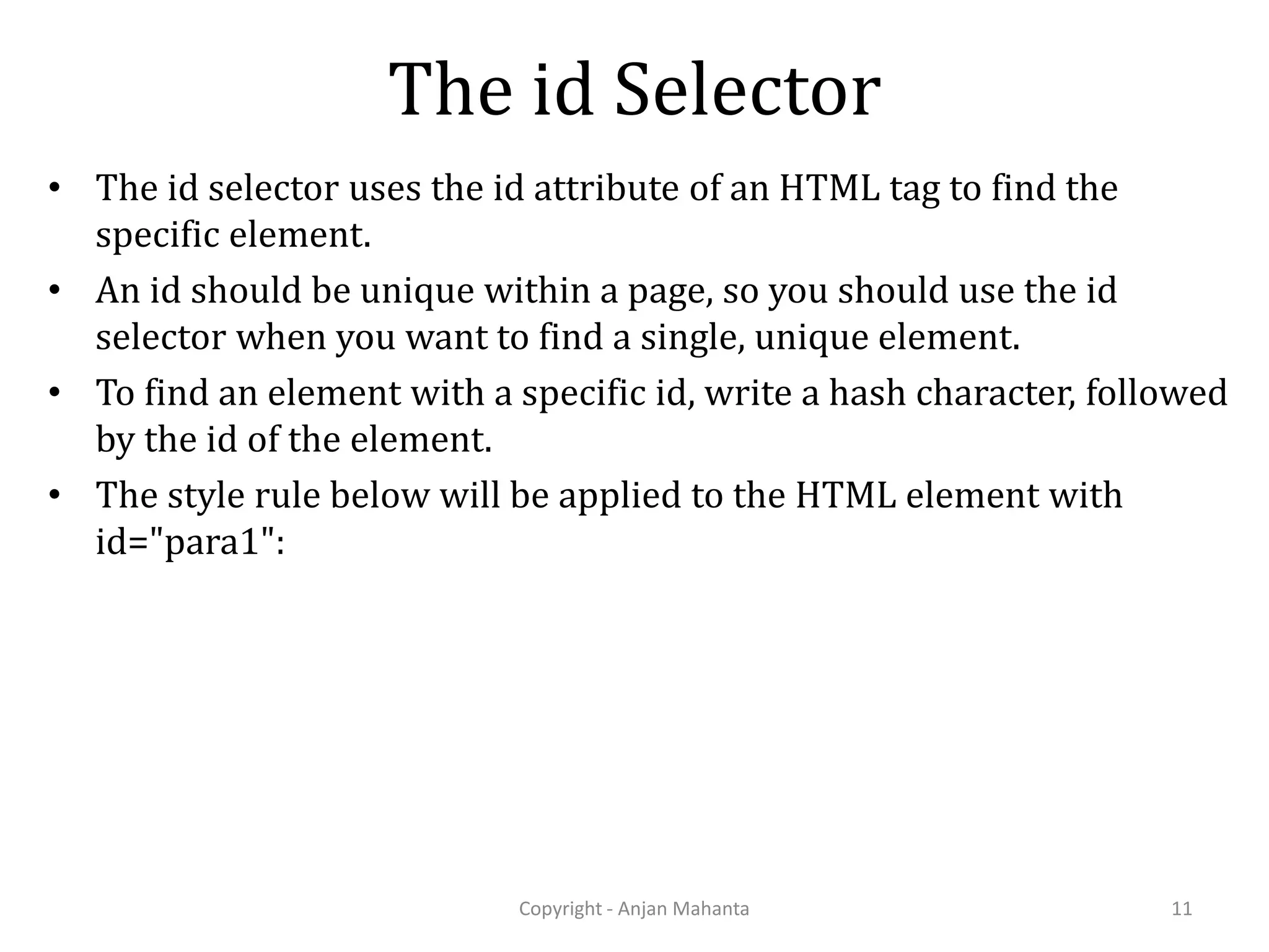 The id Selector • The id selector uses the id attribute of an HTML tag to find the specific element. • An id should be unique within a page, so you should use the id selector when you want to find a single, unique element. • To find an element with a specific id, write a hash character, followed by the id of the element. • The style rule below will be applied to the HTML element with id="para1": Copyright - Anjan Mahanta 11 