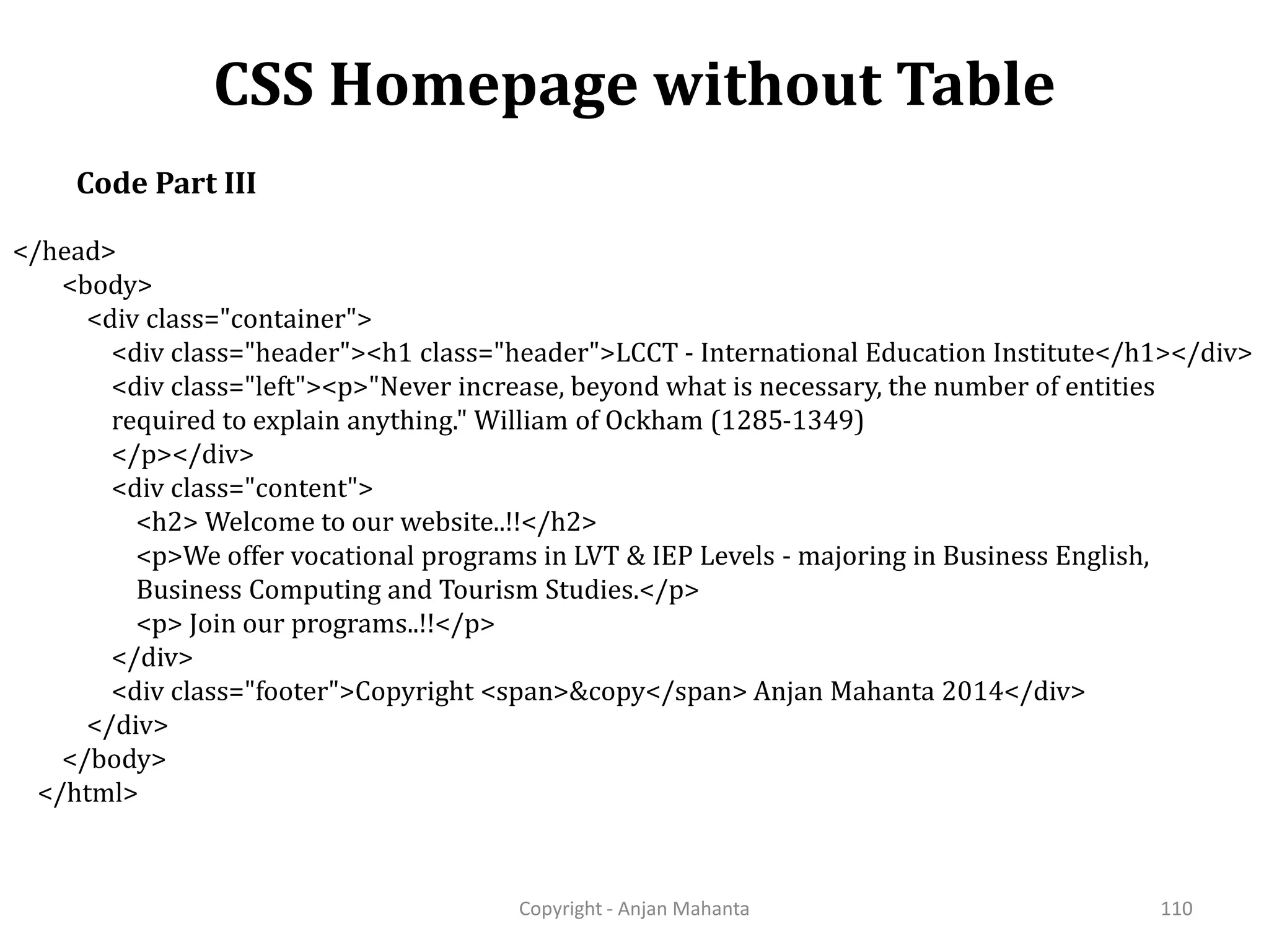CSS Homepage without Table Copyright - Anjan Mahanta 110 Code Part III </head> <body> <div class="container"> <div class="header"><h1 class="header">LCCT - International Education Institute</h1></div> <div class="left"><p>"Never increase, beyond what is necessary, the number of entities required to explain anything." William of Ockham (1285-1349) </p></div> <div class="content"> <h2> Welcome to our website..!!</h2> <p>We offer vocational programs in LVT & IEP Levels - majoring in Business English, Business Computing and Tourism Studies.</p> <p> Join our programs..!!</p> </div> <div class="footer">Copyright <span>&copy</span> Anjan Mahanta 2014</div> </div> </body> </html> 