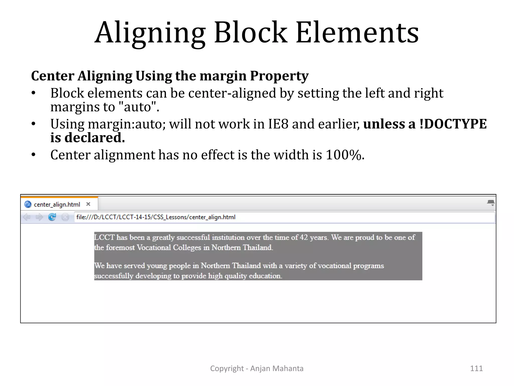 Aligning Block Elements Center Aligning Using the margin Property • Block elements can be center-aligned by setting the left and right margins to "auto". • Using margin:auto; will not work in IE8 and earlier, unless a !DOCTYPE is declared. • Center alignment has no effect is the width is 100%. Copyright - Anjan Mahanta 111 