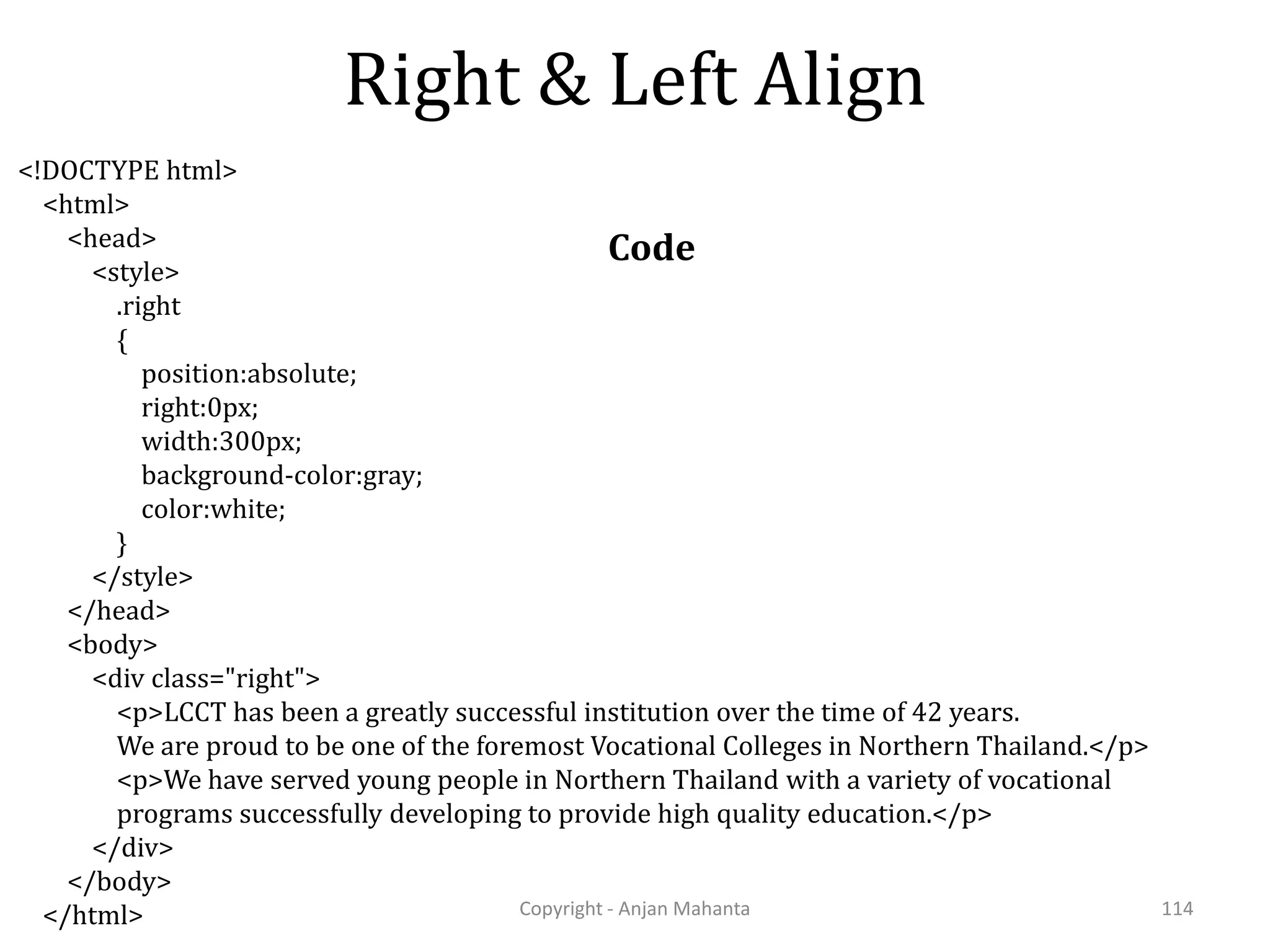 Right & Left Align Copyright - Anjan Mahanta 114 <!DOCTYPE html> <html> <head> <style> .right { position:absolute; right:0px; width:300px; background-color:gray; color:white; } </style> </head> <body> <div class="right"> <p>LCCT has been a greatly successful institution over the time of 42 years. We are proud to be one of the foremost Vocational Colleges in Northern Thailand.</p> <p>We have served young people in Northern Thailand with a variety of vocational programs successfully developing to provide high quality education.</p> </div> </body> </html> Code 