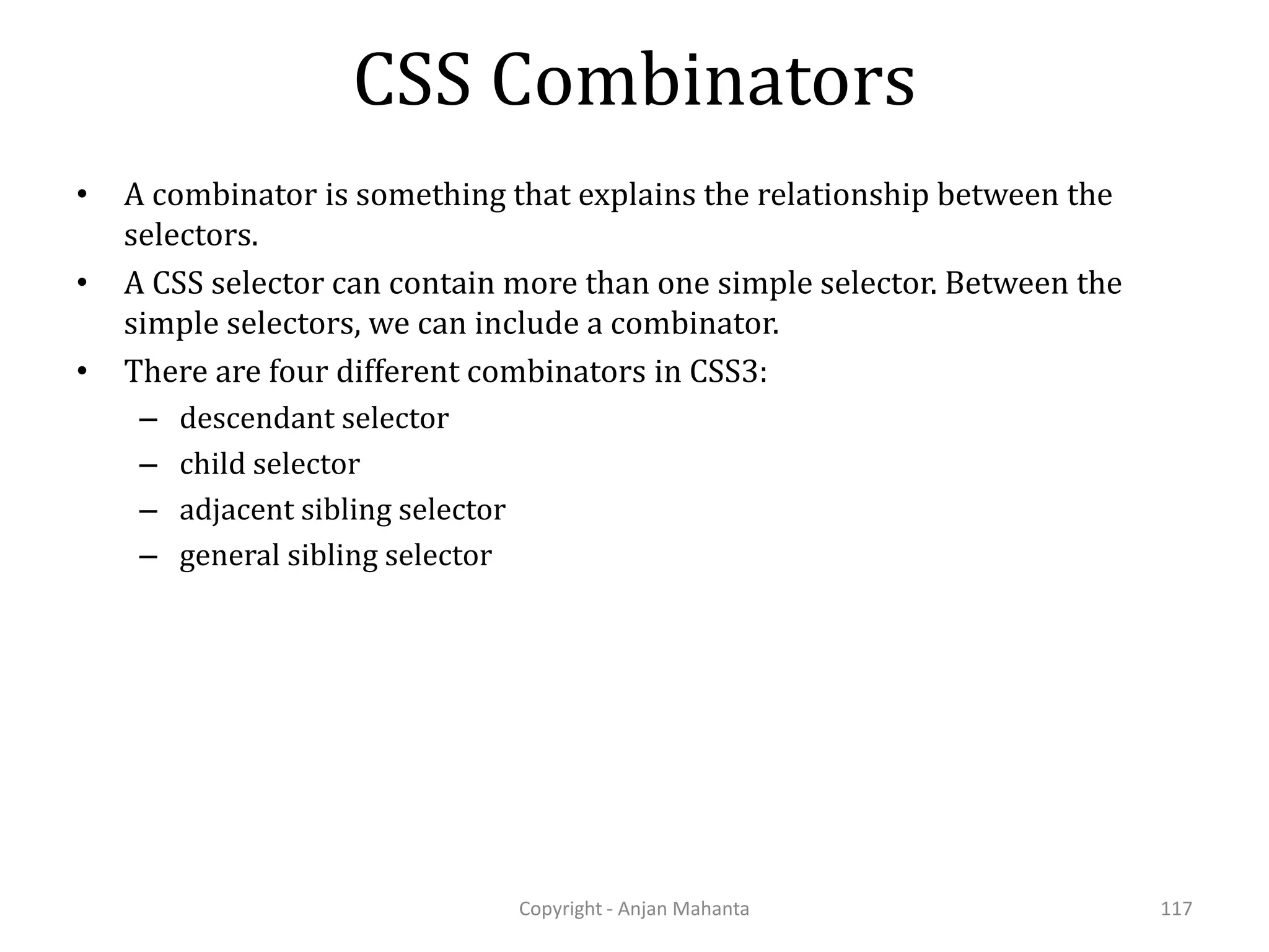CSS Combinators Copyright - Anjan Mahanta 117 • A combinator is something that explains the relationship between the selectors. • A CSS selector can contain more than one simple selector. Between the simple selectors, we can include a combinator. • There are four different combinators in CSS3: – descendant selector – child selector – adjacent sibling selector – general sibling selector 