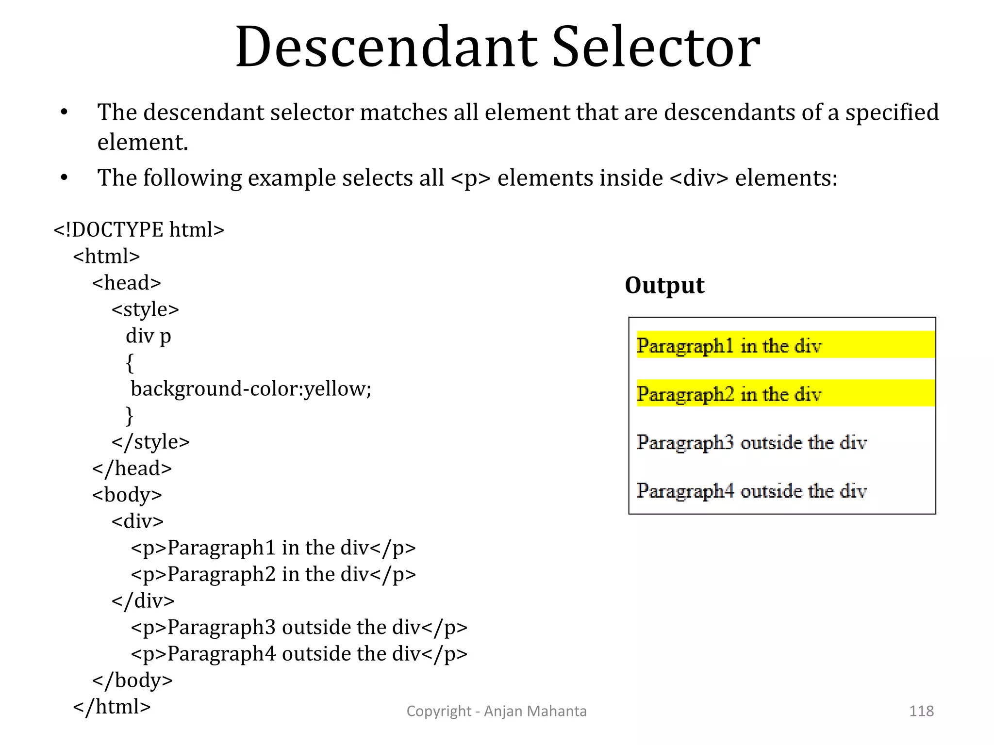 Descendant Selector Copyright - Anjan Mahanta 118 • The descendant selector matches all element that are descendants of a specified element. • The following example selects all <p> elements inside <div> elements: <!DOCTYPE html> <html> <head> <style> div p { background-color:yellow; } </style> </head> <body> <div> <p>Paragraph1 in the div</p> <p>Paragraph2 in the div</p> </div> <p>Paragraph3 outside the div</p> <p>Paragraph4 outside the div</p> </body> </html> Output 