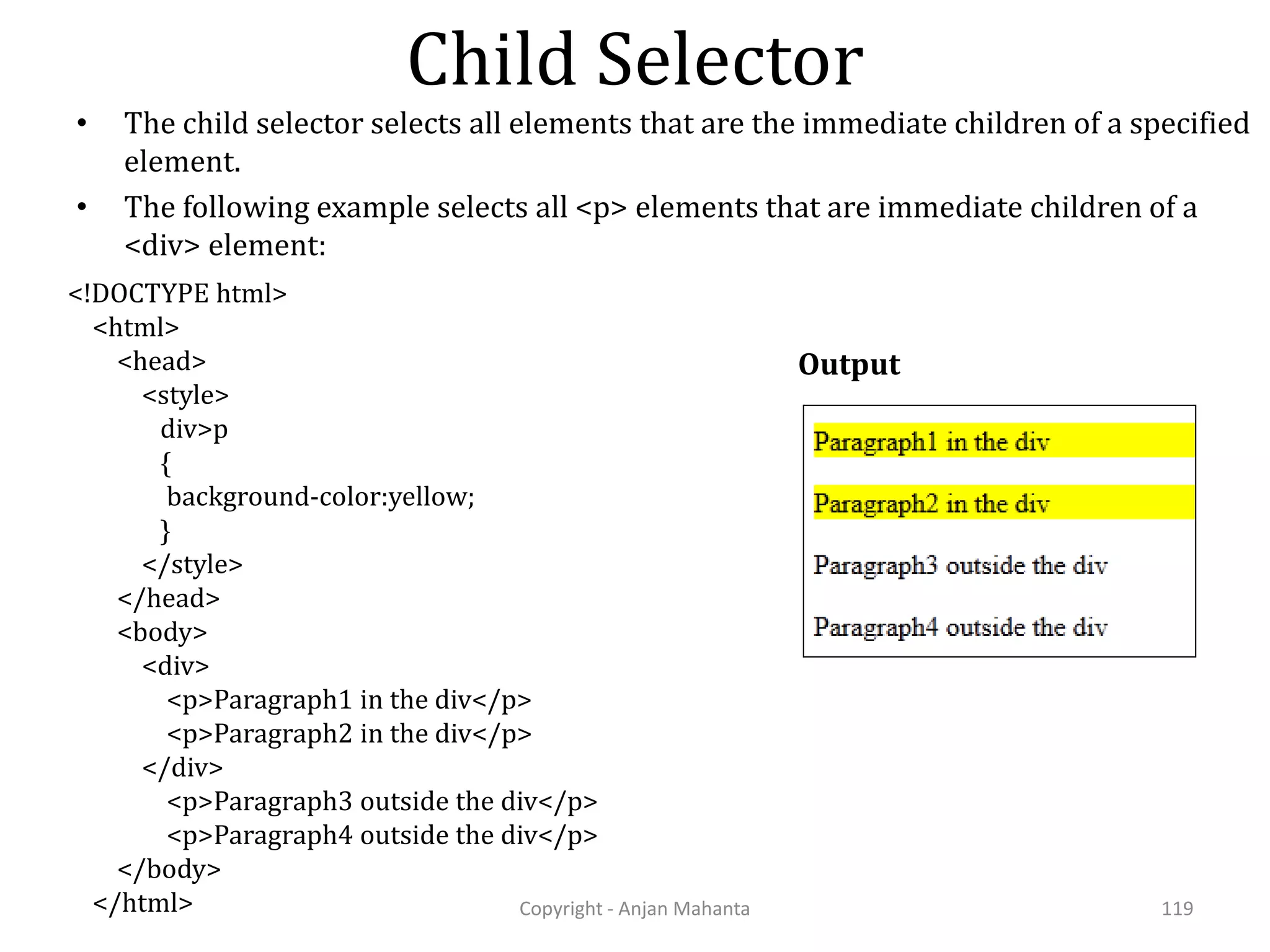 Child Selector Copyright - Anjan Mahanta 119 • The child selector selects all elements that are the immediate children of a specified element. • The following example selects all <p> elements that are immediate children of a <div> element: Output <!DOCTYPE html> <html> <head> <style> div>p { background-color:yellow; } </style> </head> <body> <div> <p>Paragraph1 in the div</p> <p>Paragraph2 in the div</p> </div> <p>Paragraph3 outside the div</p> <p>Paragraph4 outside the div</p> </body> </html> 