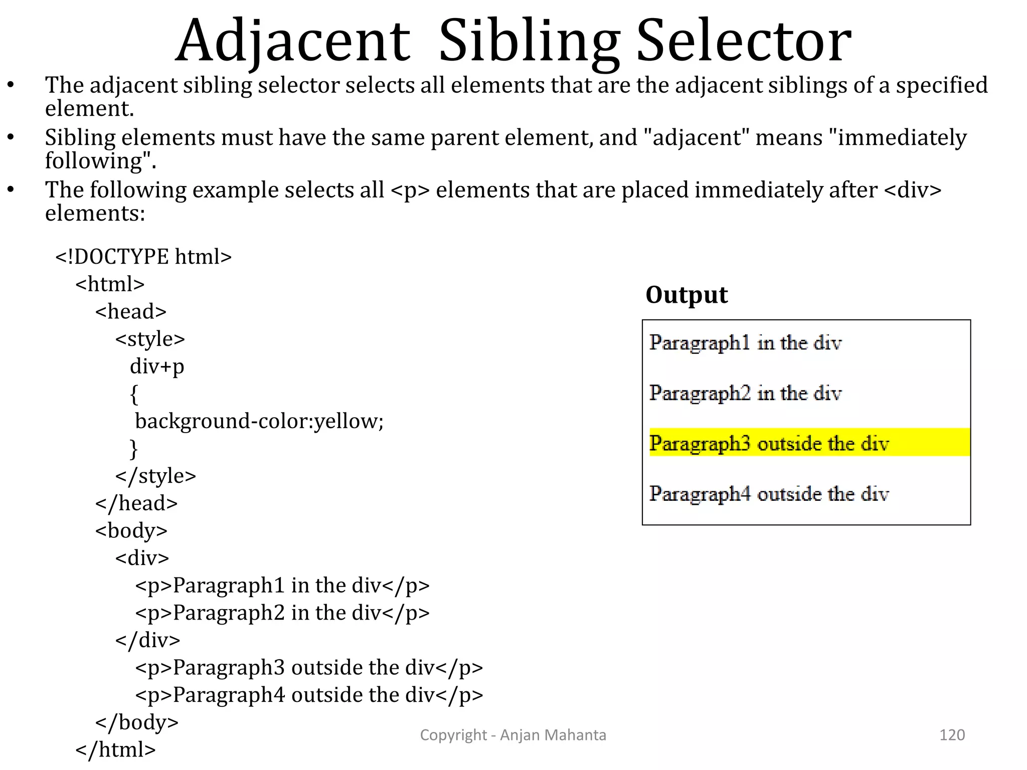 Adjacent Sibling Selector Copyright - Anjan Mahanta 120 • The adjacent sibling selector selects all elements that are the adjacent siblings of a specified element. • Sibling elements must have the same parent element, and "adjacent" means "immediately following". • The following example selects all <p> elements that are placed immediately after <div> elements: Output <!DOCTYPE html> <html> <head> <style> div+p { background-color:yellow; } </style> </head> <body> <div> <p>Paragraph1 in the div</p> <p>Paragraph2 in the div</p> </div> <p>Paragraph3 outside the div</p> <p>Paragraph4 outside the div</p> </body> </html> 