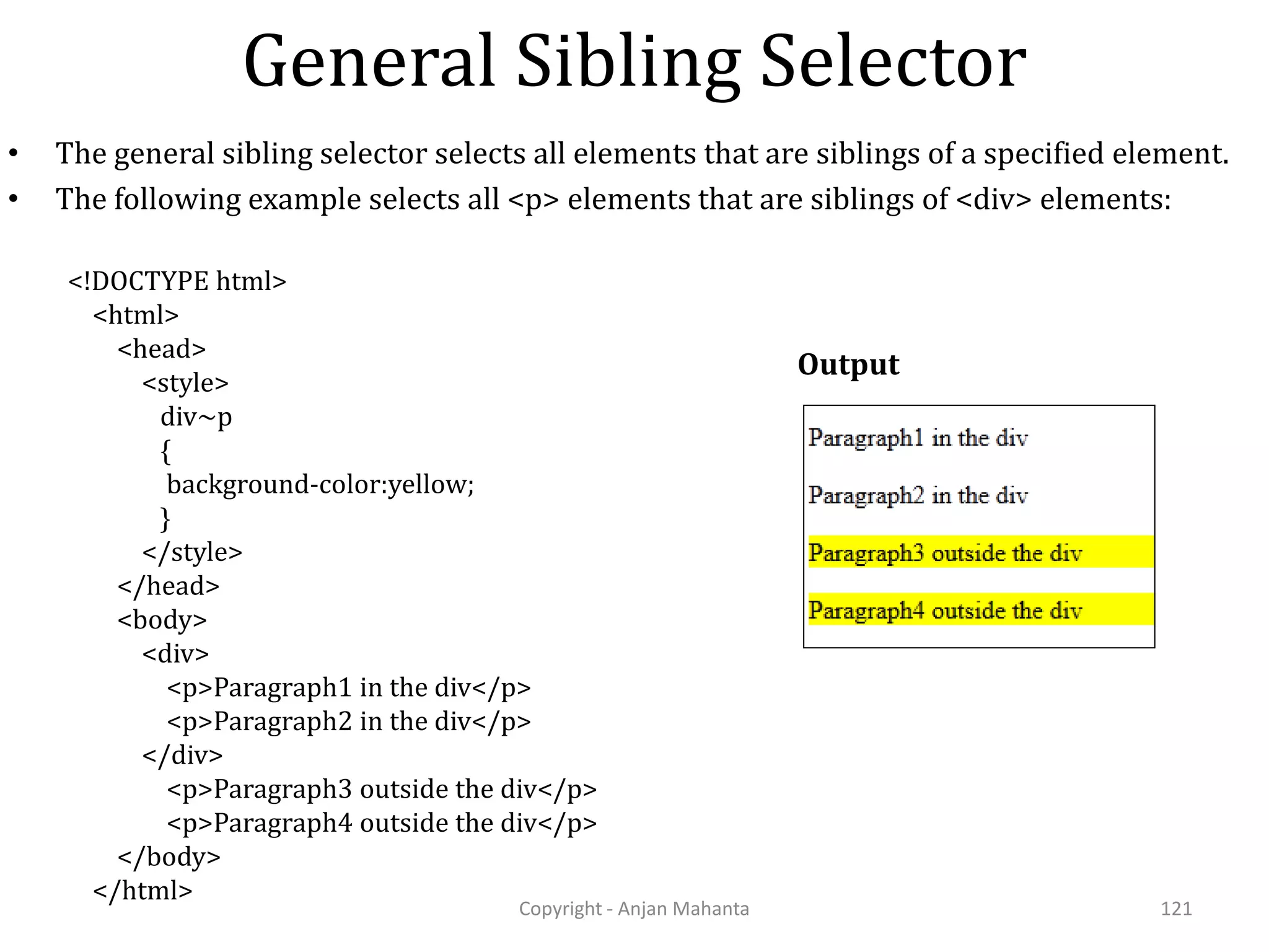 General Sibling Selector Copyright - Anjan Mahanta 121 • The general sibling selector selects all elements that are siblings of a specified element. • The following example selects all <p> elements that are siblings of <div> elements: Output <!DOCTYPE html> <html> <head> <style> div~p { background-color:yellow; } </style> </head> <body> <div> <p>Paragraph1 in the div</p> <p>Paragraph2 in the div</p> </div> <p>Paragraph3 outside the div</p> <p>Paragraph4 outside the div</p> </body> </html> 