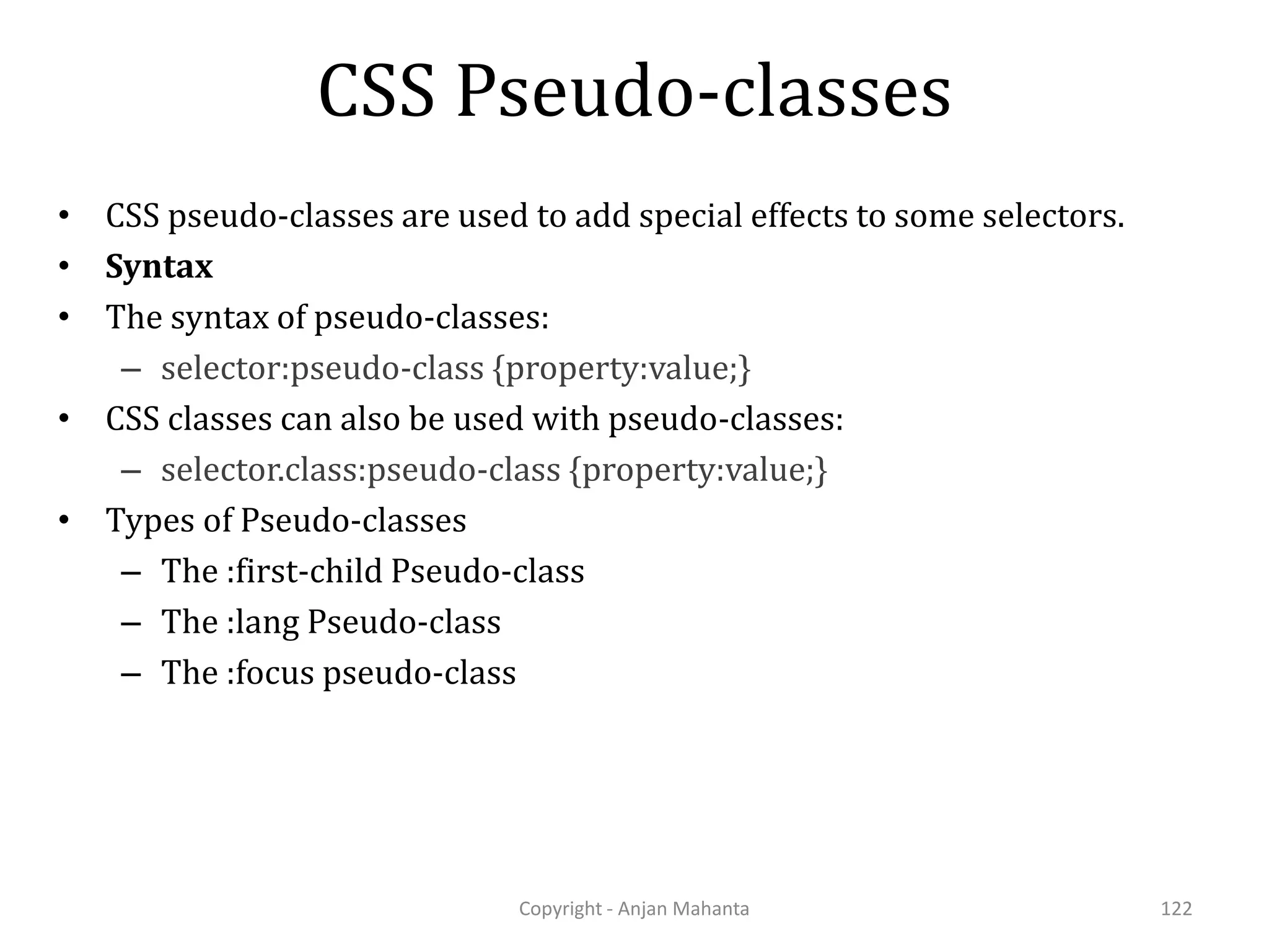 CSS Pseudo-classes Copyright - Anjan Mahanta 122 • CSS pseudo-classes are used to add special effects to some selectors. • Syntax • The syntax of pseudo-classes: – selector:pseudo-class {property:value;} • CSS classes can also be used with pseudo-classes: – selector.class:pseudo-class {property:value;} • Types of Pseudo-classes – The :first-child Pseudo-class – The :lang Pseudo-class – The :focus pseudo-class 
