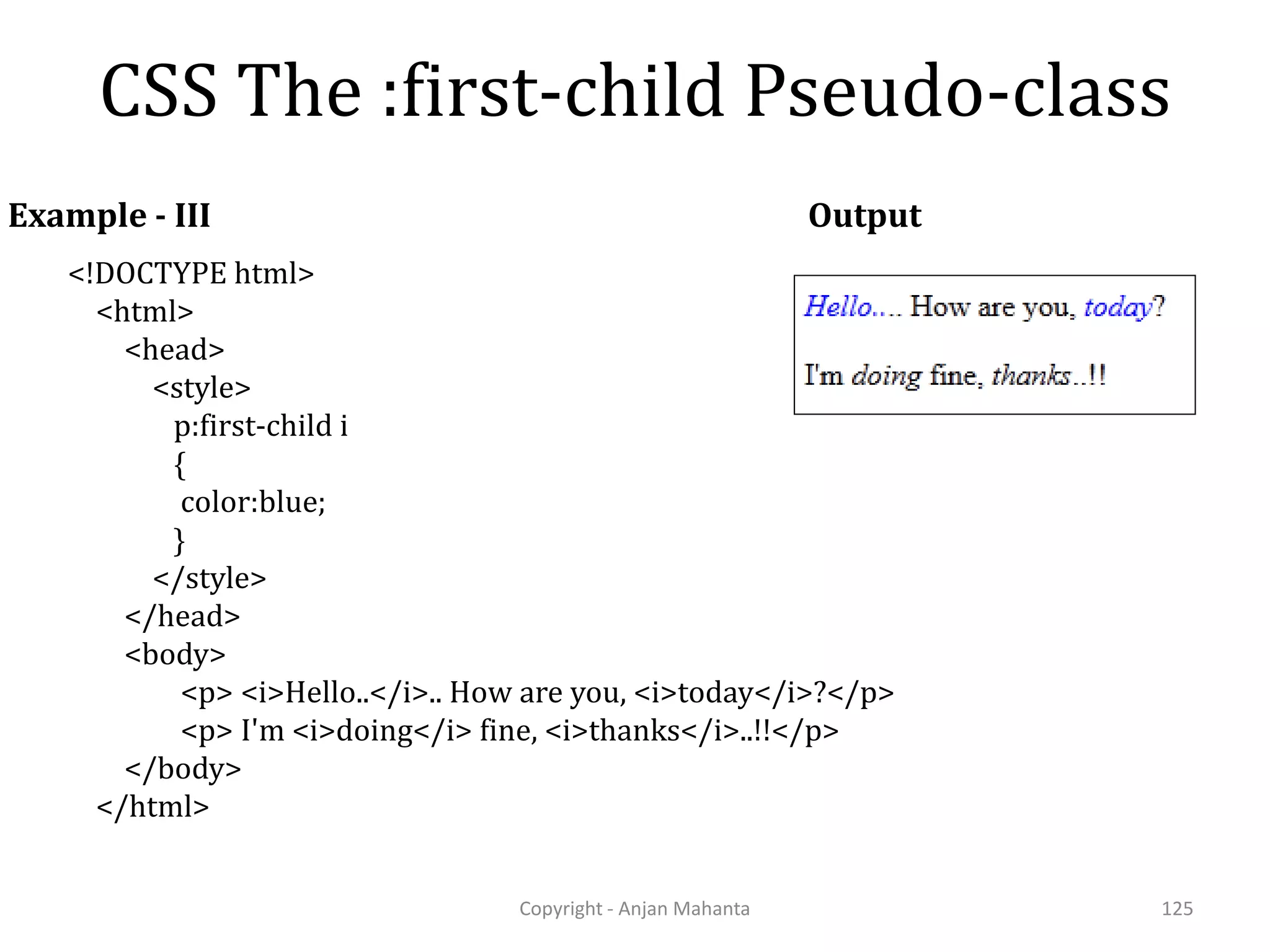 CSS The :first-child Pseudo-class Copyright - Anjan Mahanta 125 Example - III <!DOCTYPE html> <html> <head> <style> p:first-child i { color:blue; } </style> </head> <body> <p> <i>Hello..</i>.. How are you, <i>today</i>?</p> <p> I'm <i>doing</i> fine, <i>thanks</i>..!!</p> </body> </html> Output 