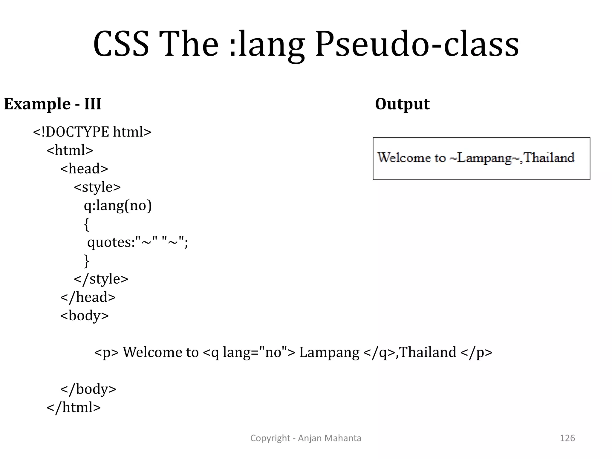CSS The :lang Pseudo-class Copyright - Anjan Mahanta 126 Example - III <!DOCTYPE html> <html> <head> <style> q:lang(no) { quotes:"~" "~"; } </style> </head> <body> <p> Welcome to <q lang="no"> Lampang </q>,Thailand </p> </body> </html> Output 