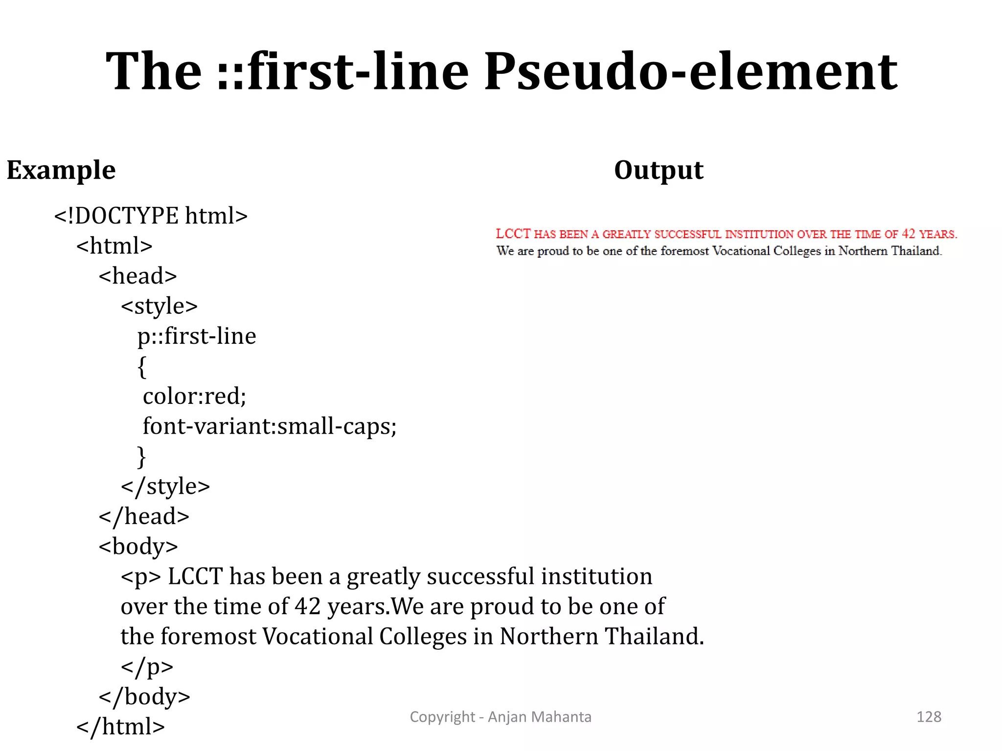 The ::first-line Pseudo-element Copyright - Anjan Mahanta 128 Example <!DOCTYPE html> <html> <head> <style> p::first-line { color:red; font-variant:small-caps; } </style> </head> <body> <p> LCCT has been a greatly successful institution over the time of 42 years.We are proud to be one of the foremost Vocational Colleges in Northern Thailand. </p> </body> </html> Output 