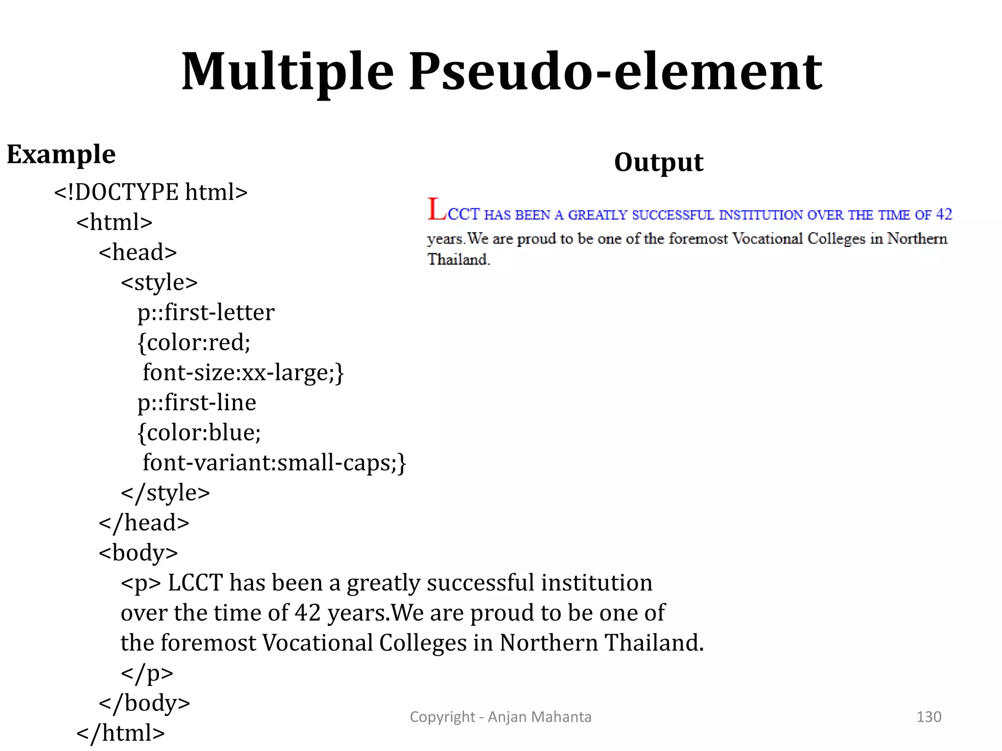 Multiple Pseudo-element Copyright - Anjan Mahanta 130 Example <!DOCTYPE html> <html> <head> <style> p::first-letter {color:red; font-size:xx-large;} p::first-line {color:blue; font-variant:small-caps;} </style> </head> <body> <p> LCCT has been a greatly successful institution over the time of 42 years.We are proud to be one of the foremost Vocational Colleges in Northern Thailand. </p> </body> </html> Output 