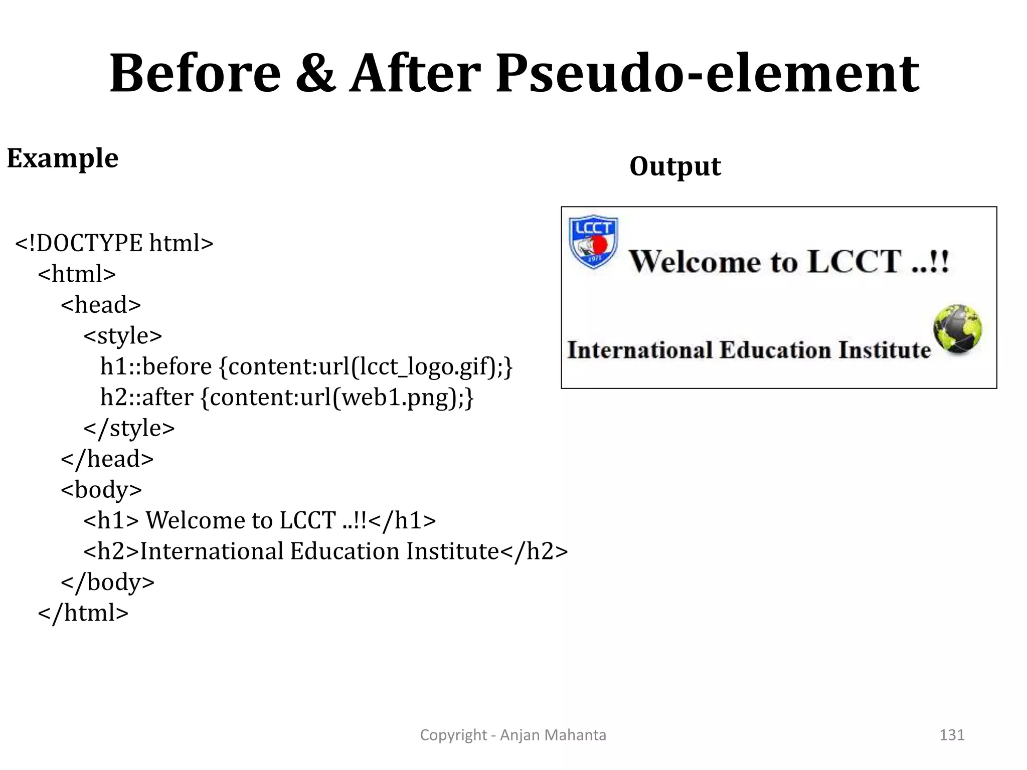 Before & After Pseudo-element Copyright - Anjan Mahanta 131 Example <!DOCTYPE html> <html> <head> <style> h1::before {content:url(lcct_logo.gif);} h2::after {content:url(web1.png);} </style> </head> <body> <h1> Welcome to LCCT ..!!</h1> <h2>International Education Institute</h2> </body> </html> Output 