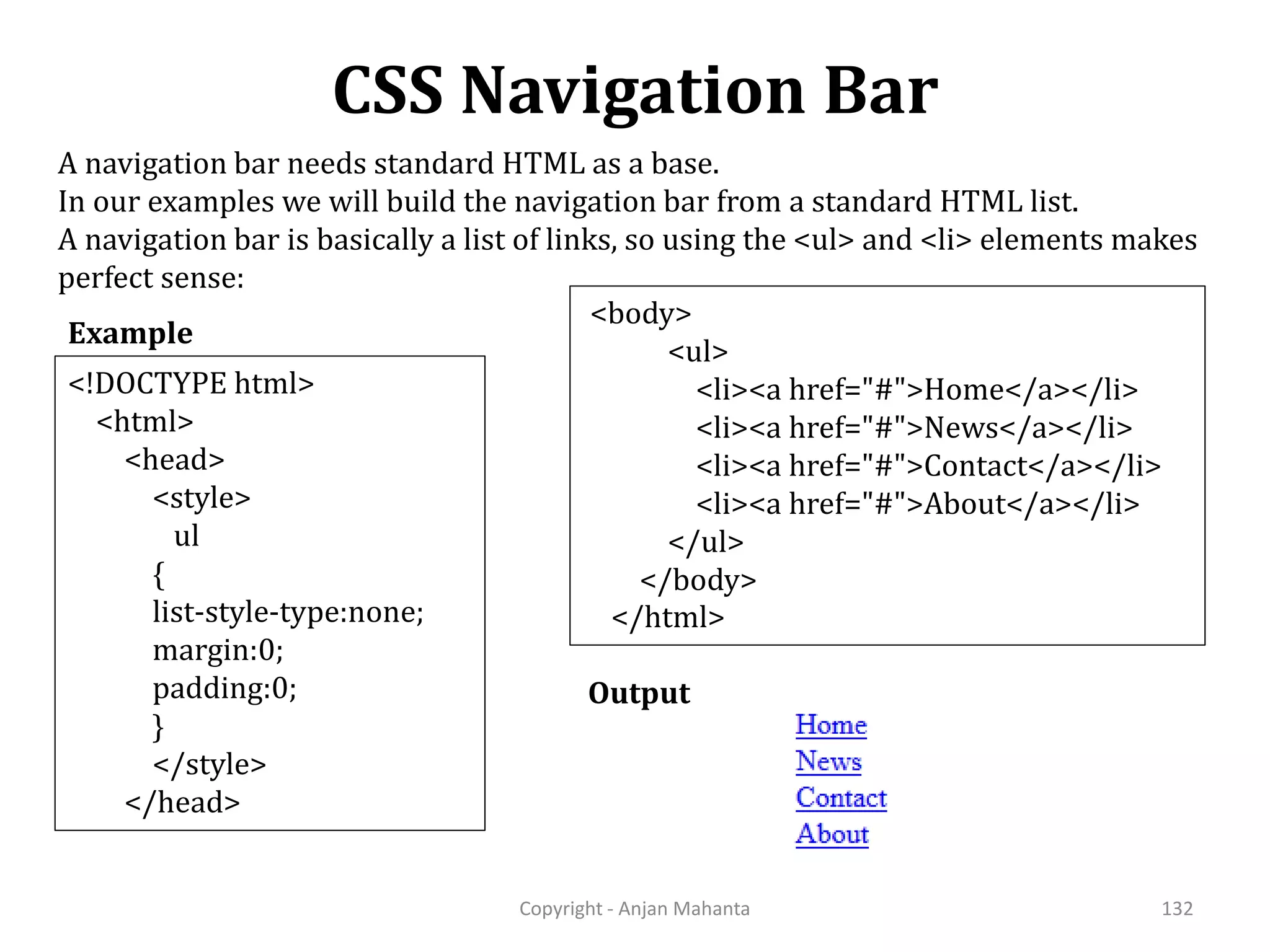 CSS Navigation Bar Copyright - Anjan Mahanta 132 Example A navigation bar needs standard HTML as a base. In our examples we will build the navigation bar from a standard HTML list. A navigation bar is basically a list of links, so using the <ul> and <li> elements makes perfect sense: Output <!DOCTYPE html> <html> <head> <style> ul { list-style-type:none; margin:0; padding:0; } </style> </head> <body> <ul> <li><a href="#">Home</a></li> <li><a href="#">News</a></li> <li><a href="#">Contact</a></li> <li><a href="#">About</a></li> </ul> </body> </html> 