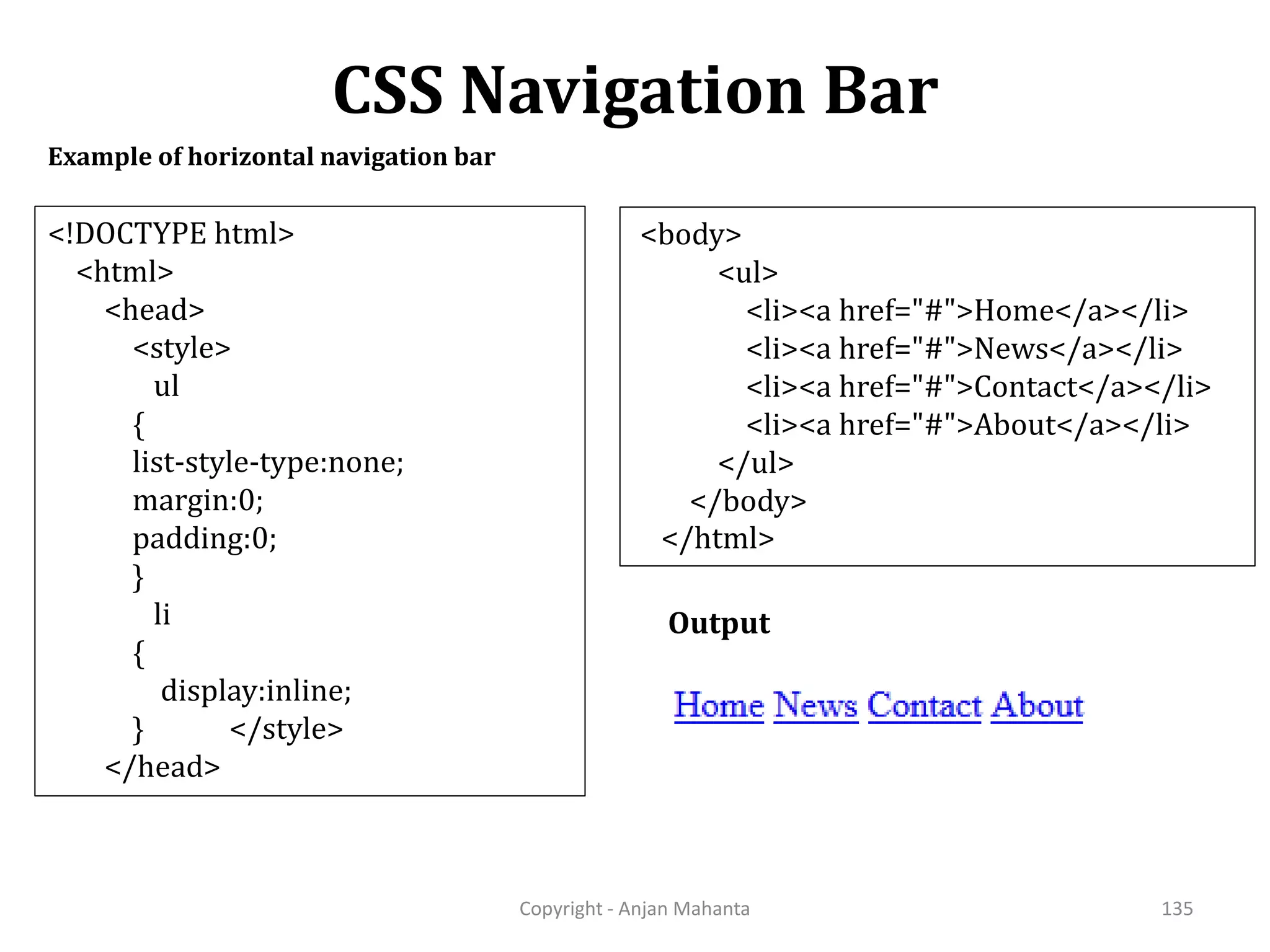 CSS Navigation Bar Copyright - Anjan Mahanta 135 Example of horizontal navigation bar Output <!DOCTYPE html> <html> <head> <style> ul { list-style-type:none; margin:0; padding:0; } li { display:inline; } </style> </head> <body> <ul> <li><a href="#">Home</a></li> <li><a href="#">News</a></li> <li><a href="#">Contact</a></li> <li><a href="#">About</a></li> </ul> </body> </html> 