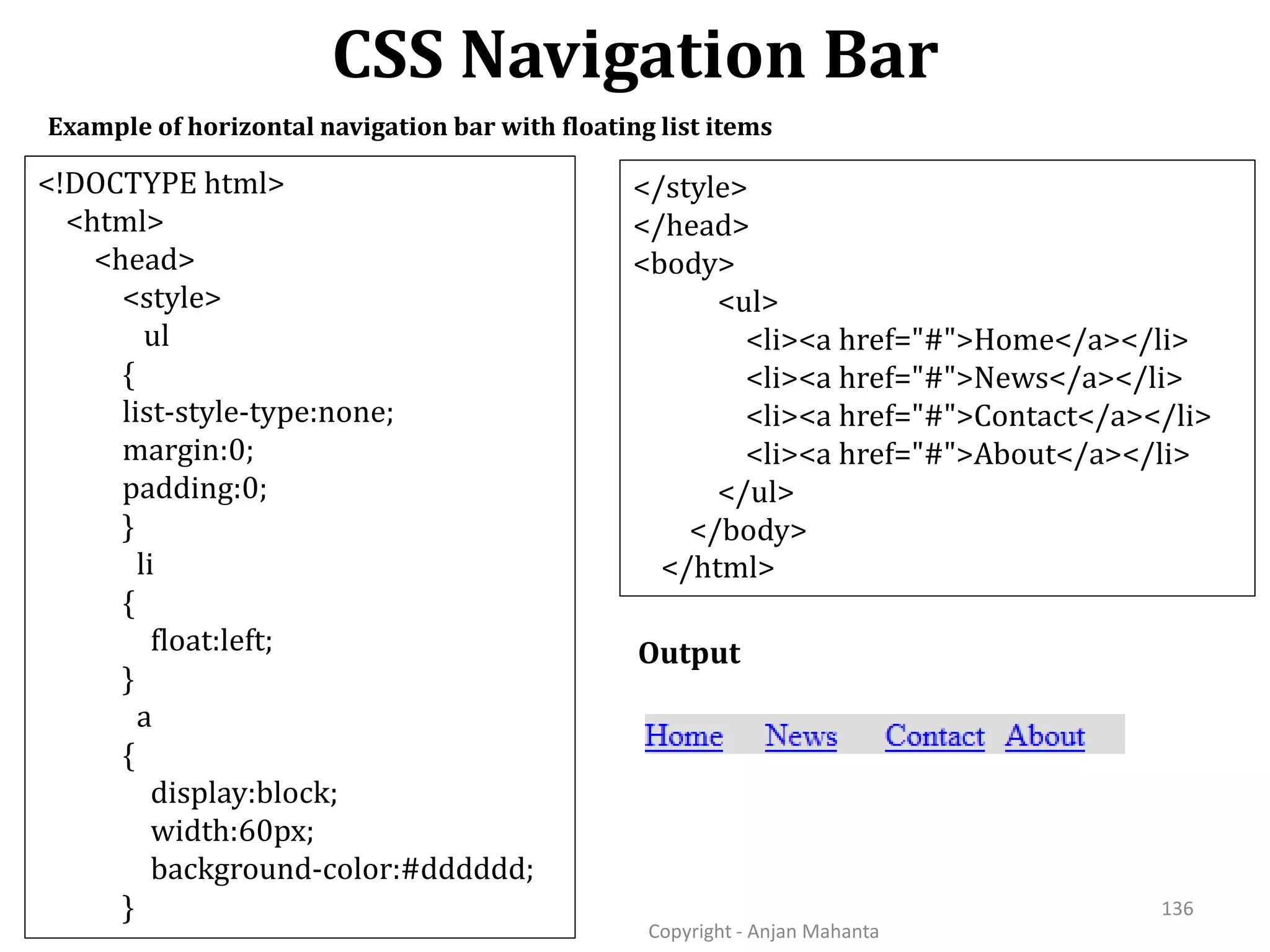 CSS Navigation Bar Copyright - Anjan Mahanta 136 Example of horizontal navigation bar with floating list items Output <!DOCTYPE html> <html> <head> <style> ul { list-style-type:none; margin:0; padding:0; } li { float:left; } a { display:block; width:60px; background-color:#dddddd; } </style> </head> <body> <ul> <li><a href="#">Home</a></li> <li><a href="#">News</a></li> <li><a href="#">Contact</a></li> <li><a href="#">About</a></li> </ul> </body> </html> 