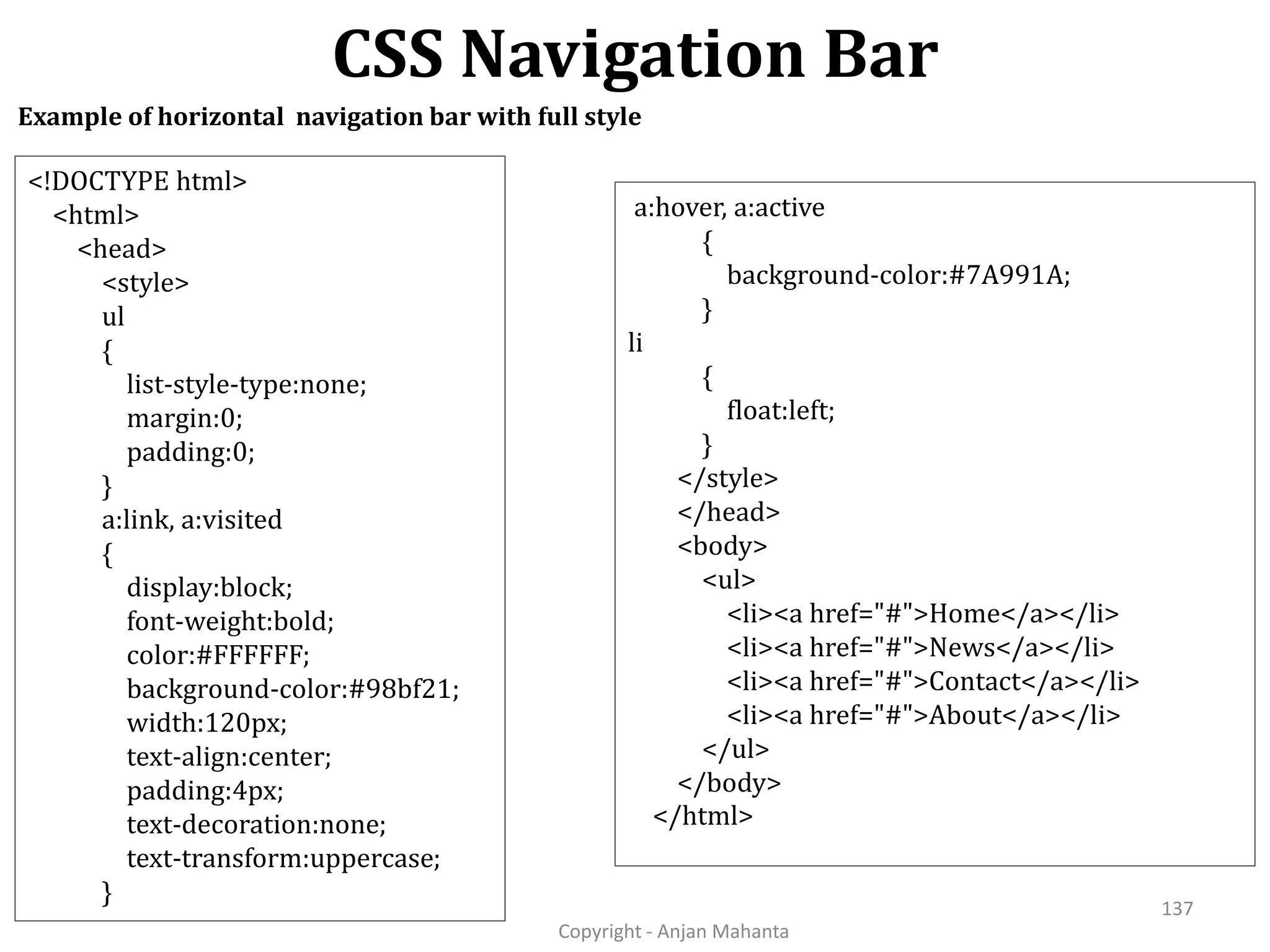 CSS Navigation Bar Copyright - Anjan Mahanta 137 Example of horizontal navigation bar with full style <!DOCTYPE html> <html> <head> <style> ul { list-style-type:none; margin:0; padding:0; } a:link, a:visited { display:block; font-weight:bold; color:#FFFFFF; background-color:#98bf21; width:120px; text-align:center; padding:4px; text-decoration:none; text-transform:uppercase; } a:hover, a:active { background-color:#7A991A; } li { float:left; } </style> </head> <body> <ul> <li><a href="#">Home</a></li> <li><a href="#">News</a></li> <li><a href="#">Contact</a></li> <li><a href="#">About</a></li> </ul> </body> </html> 