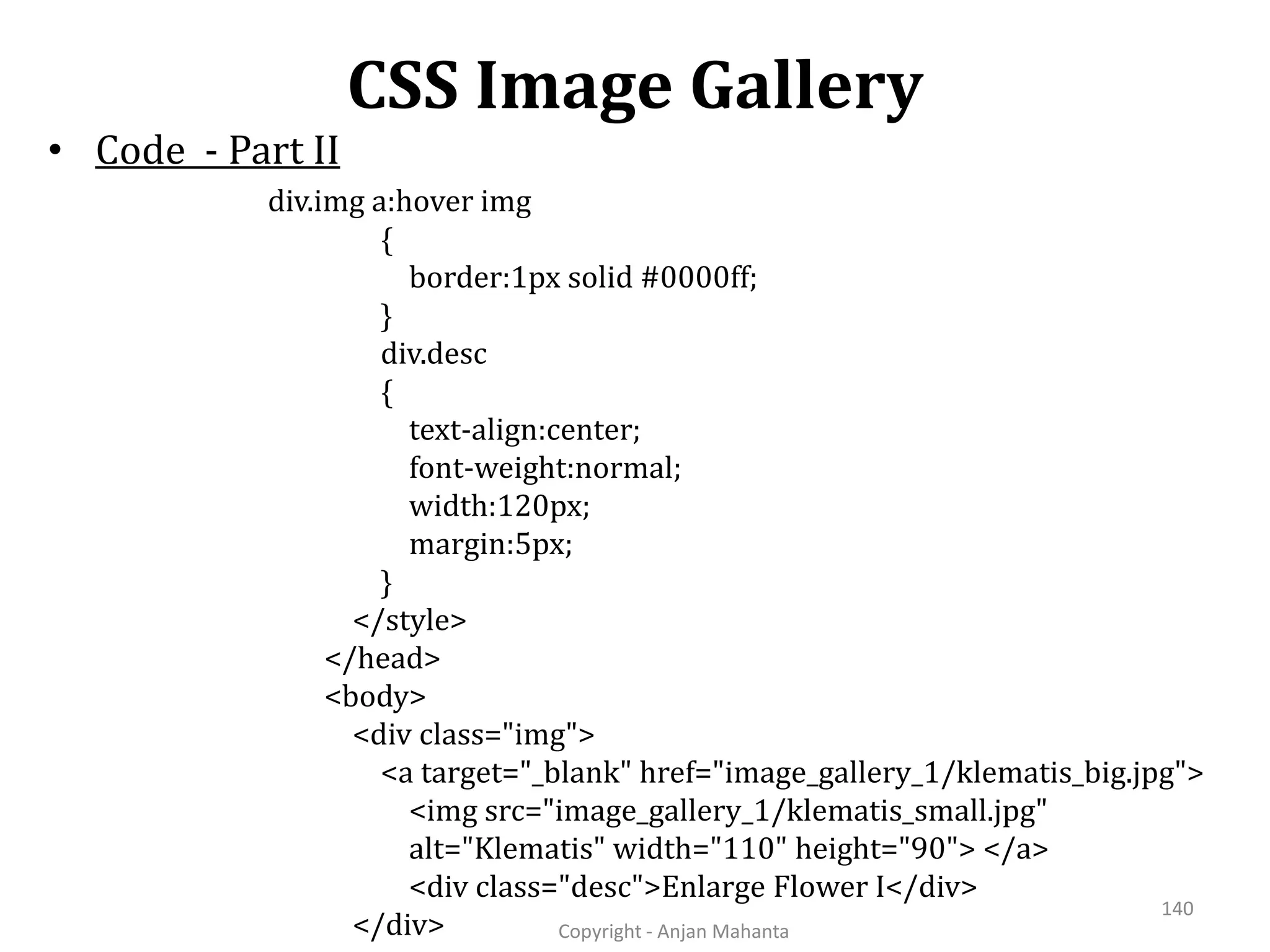 CSS Image Gallery Copyright - Anjan Mahanta 140 • Code - Part II div.img a:hover img { border:1px solid #0000ff; } div.desc { text-align:center; font-weight:normal; width:120px; margin:5px; } </style> </head> <body> <div class="img"> <a target="_blank" href="image_gallery_1/klematis_big.jpg"> <img src="image_gallery_1/klematis_small.jpg" alt="Klematis" width="110" height="90"> </a> <div class="desc">Enlarge Flower I</div> </div> 