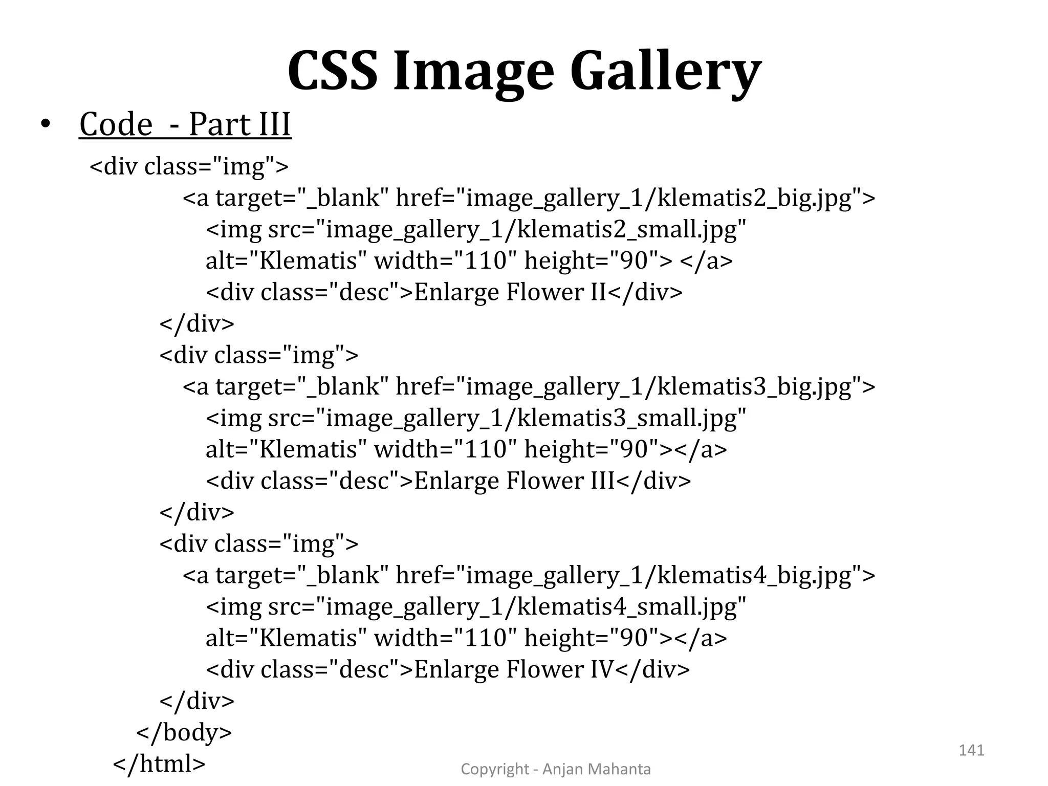CSS Image Gallery Copyright - Anjan Mahanta 141 • Code - Part III <div class="img"> <a target="_blank" href="image_gallery_1/klematis2_big.jpg"> <img src="image_gallery_1/klematis2_small.jpg" alt="Klematis" width="110" height="90"> </a> <div class="desc">Enlarge Flower II</div> </div> <div class="img"> <a target="_blank" href="image_gallery_1/klematis3_big.jpg"> <img src="image_gallery_1/klematis3_small.jpg" alt="Klematis" width="110" height="90"></a> <div class="desc">Enlarge Flower III</div> </div> <div class="img"> <a target="_blank" href="image_gallery_1/klematis4_big.jpg"> <img src="image_gallery_1/klematis4_small.jpg" alt="Klematis" width="110" height="90"></a> <div class="desc">Enlarge Flower IV</div> </div> </body> </html> 