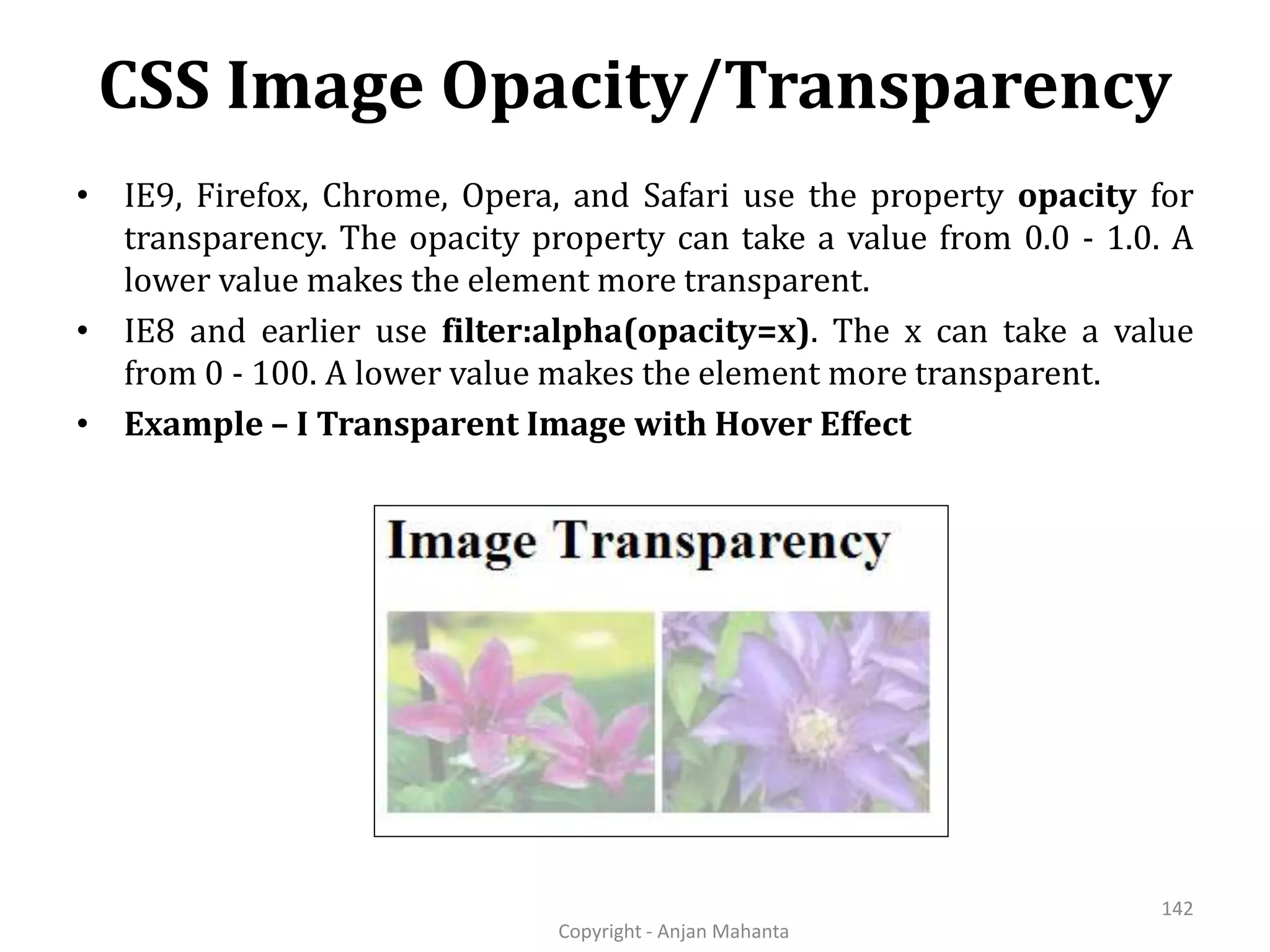 CSS Image Opacity/Transparency Copyright - Anjan Mahanta 142 • IE9, Firefox, Chrome, Opera, and Safari use the property opacity for transparency. The opacity property can take a value from 0.0 - 1.0. A lower value makes the element more transparent. • IE8 and earlier use filter:alpha(opacity=x). The x can take a value from 0 - 100. A lower value makes the element more transparent. • Example – I Transparent Image with Hover Effect 