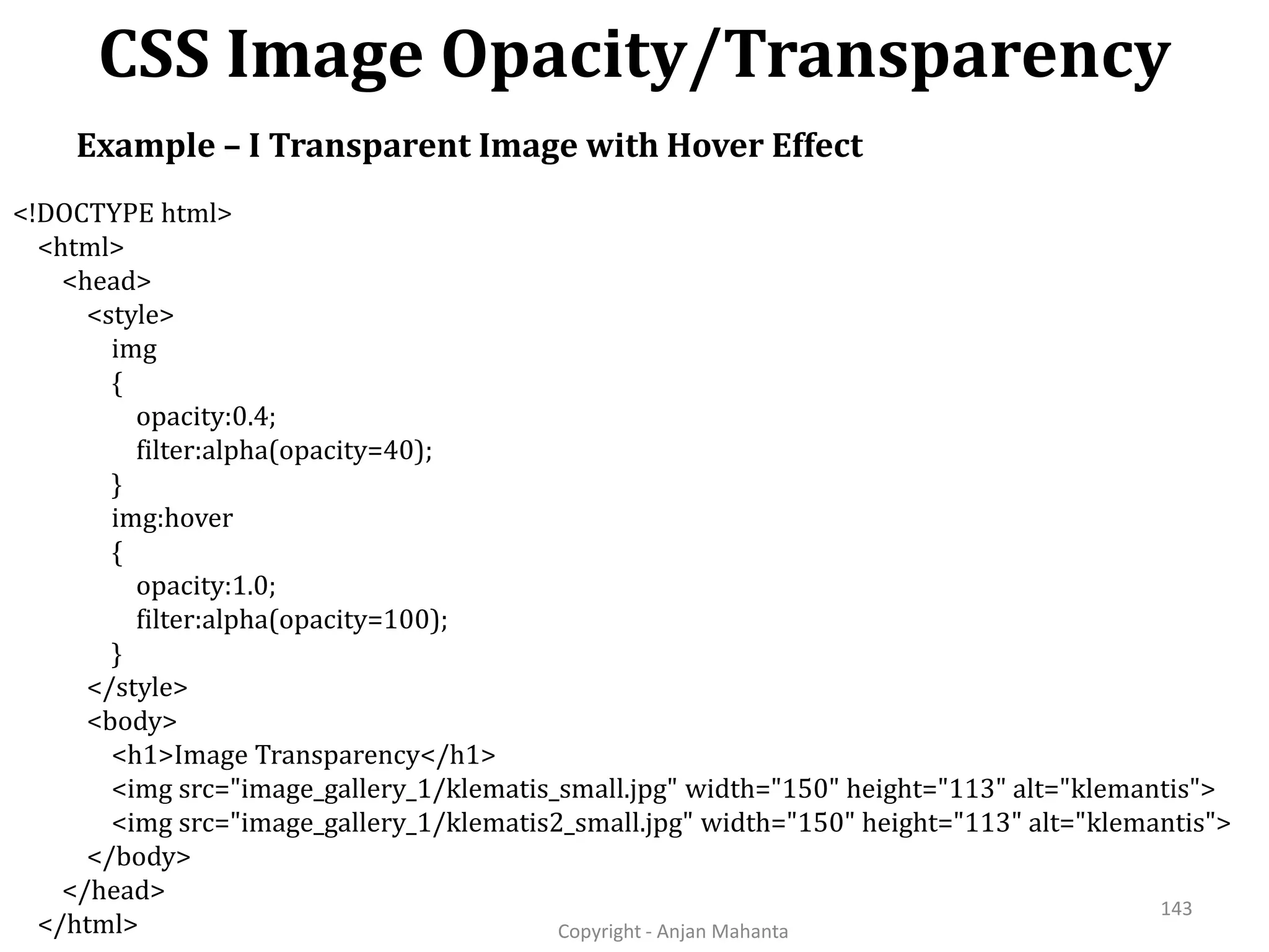 CSS Image Opacity/Transparency Copyright - Anjan Mahanta 143 Example – I Transparent Image with Hover Effect <!DOCTYPE html> <html> <head> <style> img { opacity:0.4; filter:alpha(opacity=40); } img:hover { opacity:1.0; filter:alpha(opacity=100); } </style> <body> <h1>Image Transparency</h1> <img src="image_gallery_1/klematis_small.jpg" width="150" height="113" alt="klemantis"> <img src="image_gallery_1/klematis2_small.jpg" width="150" height="113" alt="klemantis"> </body> </head> </html> 