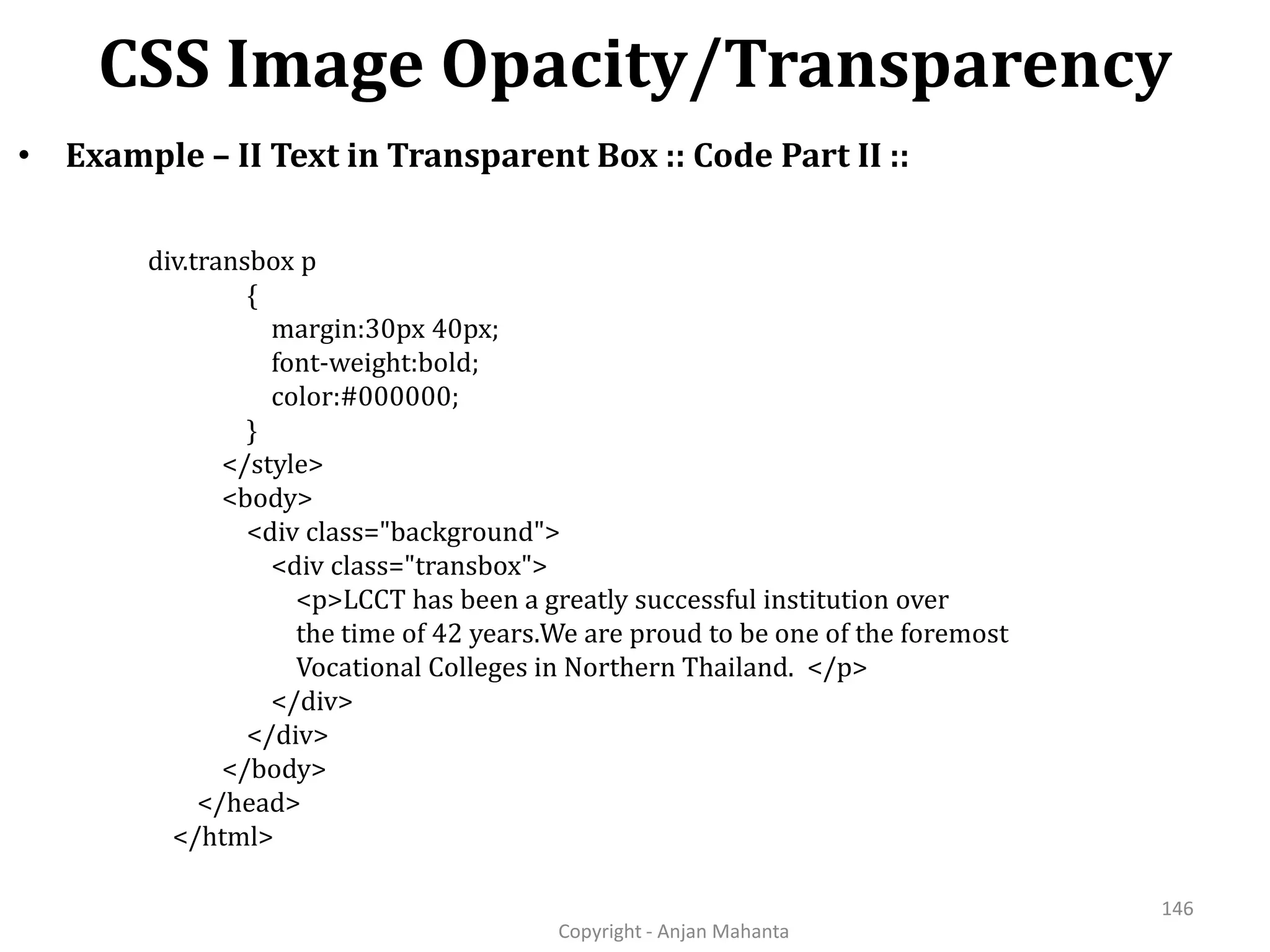 CSS Image Opacity/Transparency Copyright - Anjan Mahanta 146 • Example – II Text in Transparent Box :: Code Part II :: div.transbox p { margin:30px 40px; font-weight:bold; color:#000000; } </style> <body> <div class="background"> <div class="transbox"> <p>LCCT has been a greatly successful institution over the time of 42 years.We are proud to be one of the foremost Vocational Colleges in Northern Thailand. </p> </div> </div> </body> </head> </html> 