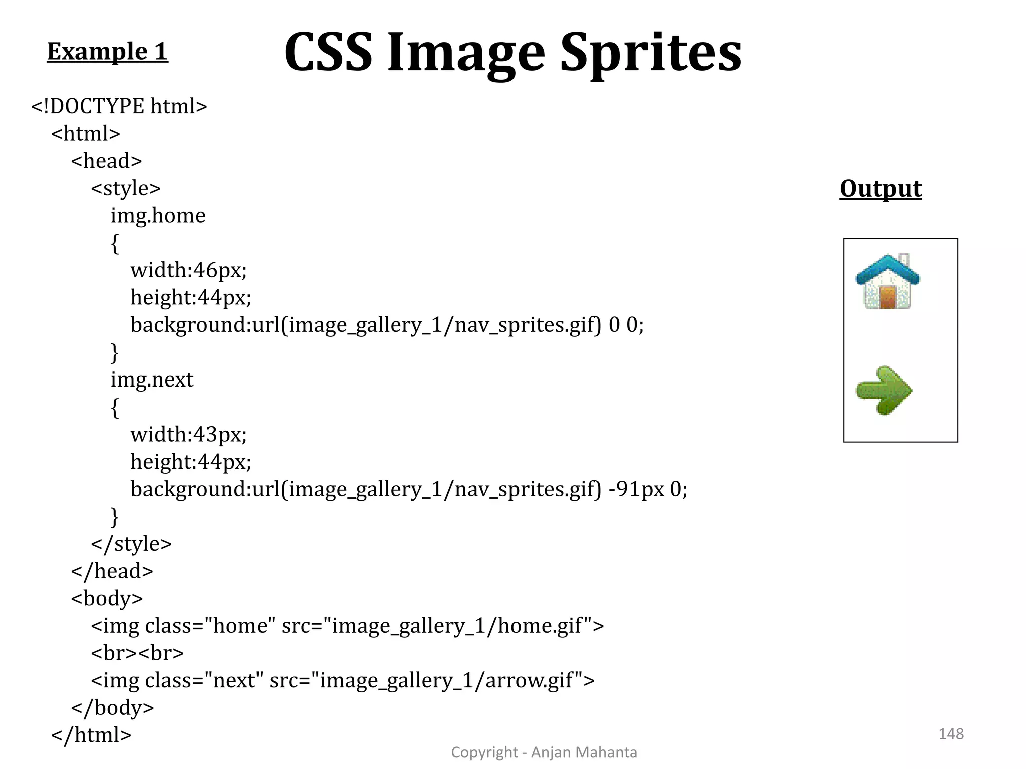 CSS Image Sprites Copyright - Anjan Mahanta 148 <!DOCTYPE html> <html> <head> <style> img.home { width:46px; height:44px; background:url(image_gallery_1/nav_sprites.gif) 0 0; } img.next { width:43px; height:44px; background:url(image_gallery_1/nav_sprites.gif) -91px 0; } </style> </head> <body> <img class="home" src="image_gallery_1/home.gif"> <br><br> <img class="next" src="image_gallery_1/arrow.gif"> </body> </html> Example 1 Output 