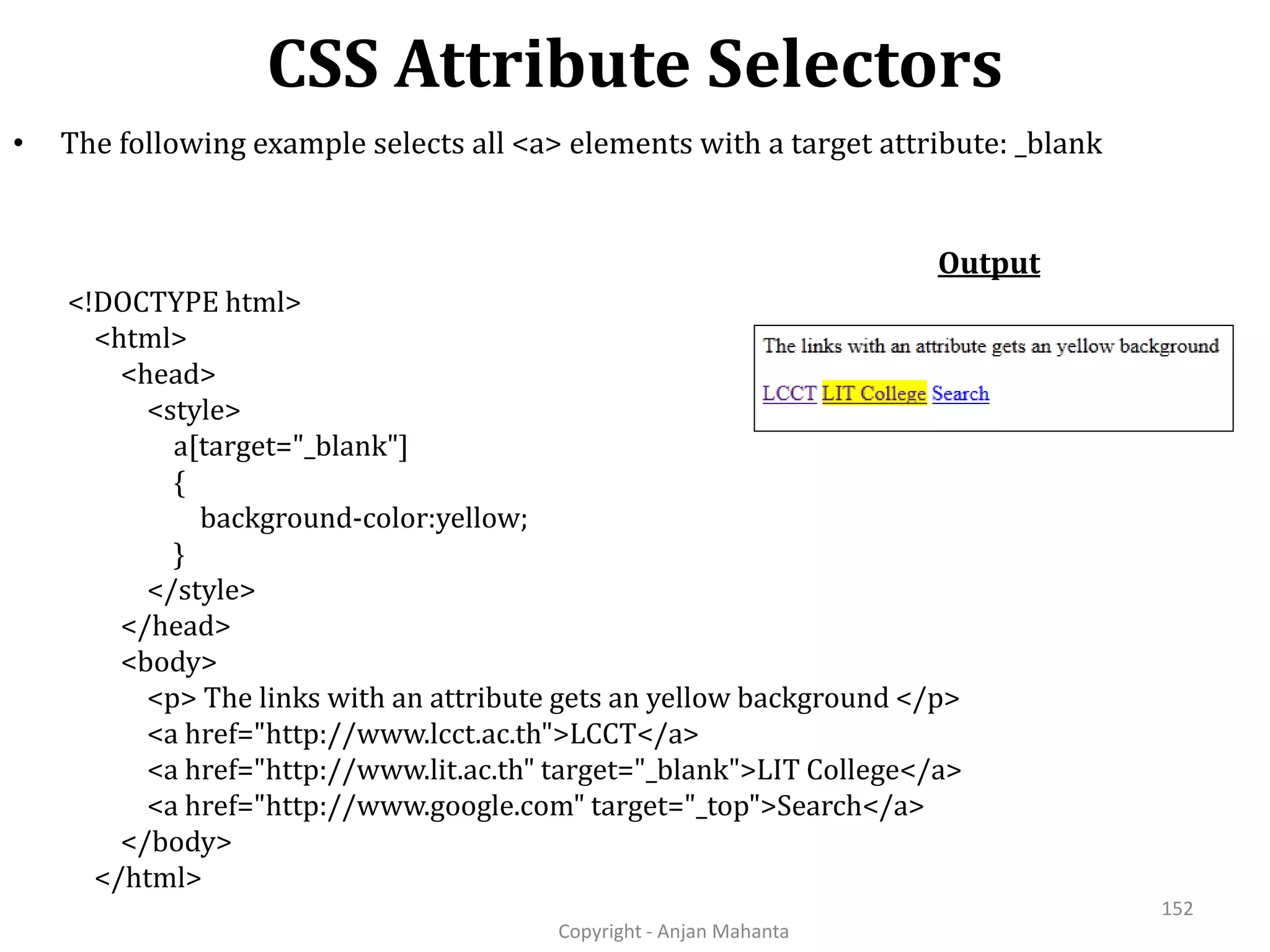 CSS Attribute Selectors Copyright - Anjan Mahanta 152 • The following example selects all <a> elements with a target attribute: _blank <!DOCTYPE html> <html> <head> <style> a[target="_blank"] { background-color:yellow; } </style> </head> <body> <p> The links with an attribute gets an yellow background </p> <a href="http://www.lcct.ac.th">LCCT</a> <a href="http://www.lit.ac.th" target="_blank">LIT College</a> <a href="http://www.google.com" target="_top">Search</a> </body> </html> Output 