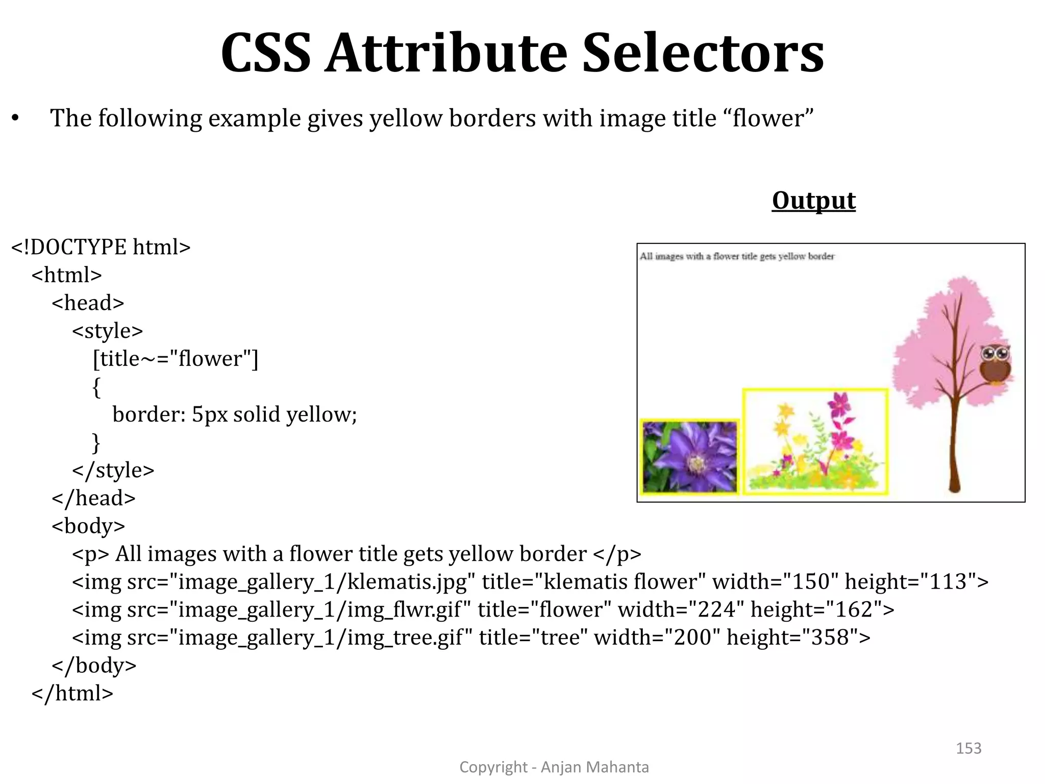 CSS Attribute Selectors Copyright - Anjan Mahanta 153 • The following example gives yellow borders with image title “flower” Output <!DOCTYPE html> <html> <head> <style> [title~="flower"] { border: 5px solid yellow; } </style> </head> <body> <p> All images with a flower title gets yellow border </p> <img src="image_gallery_1/klematis.jpg" title="klematis flower" width="150" height="113"> <img src="image_gallery_1/img_flwr.gif" title="flower" width="224" height="162"> <img src="image_gallery_1/img_tree.gif" title="tree" width="200" height="358"> </body> </html> 