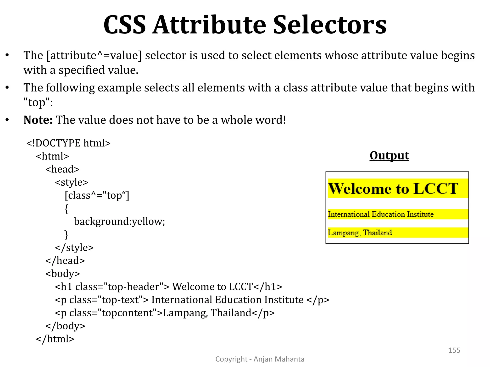 CSS Attribute Selectors Copyright - Anjan Mahanta 155 • The [attribute^=value] selector is used to select elements whose attribute value begins with a specified value. • The following example selects all elements with a class attribute value that begins with "top": • Note: The value does not have to be a whole word! Output <!DOCTYPE html> <html> <head> <style> [class^="top“] { background:yellow; } </style> </head> <body> <h1 class="top-header"> Welcome to LCCT</h1> <p class="top-text"> International Education Institute </p> <p class="topcontent">Lampang, Thailand</p> </body> </html> 