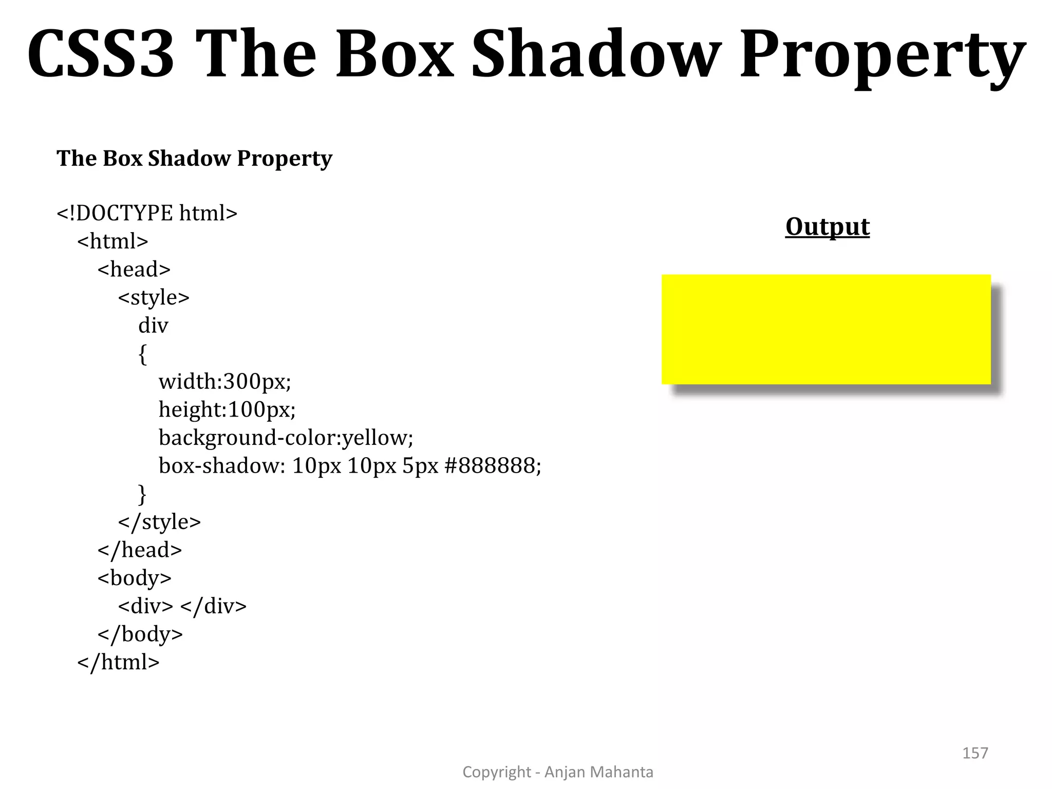 CSS3 The Box Shadow Property Copyright - Anjan Mahanta 157 The Box Shadow Property <!DOCTYPE html> <html> <head> <style> div { width:300px; height:100px; background-color:yellow; box-shadow: 10px 10px 5px #888888; } </style> </head> <body> <div> </div> </body> </html> Output 