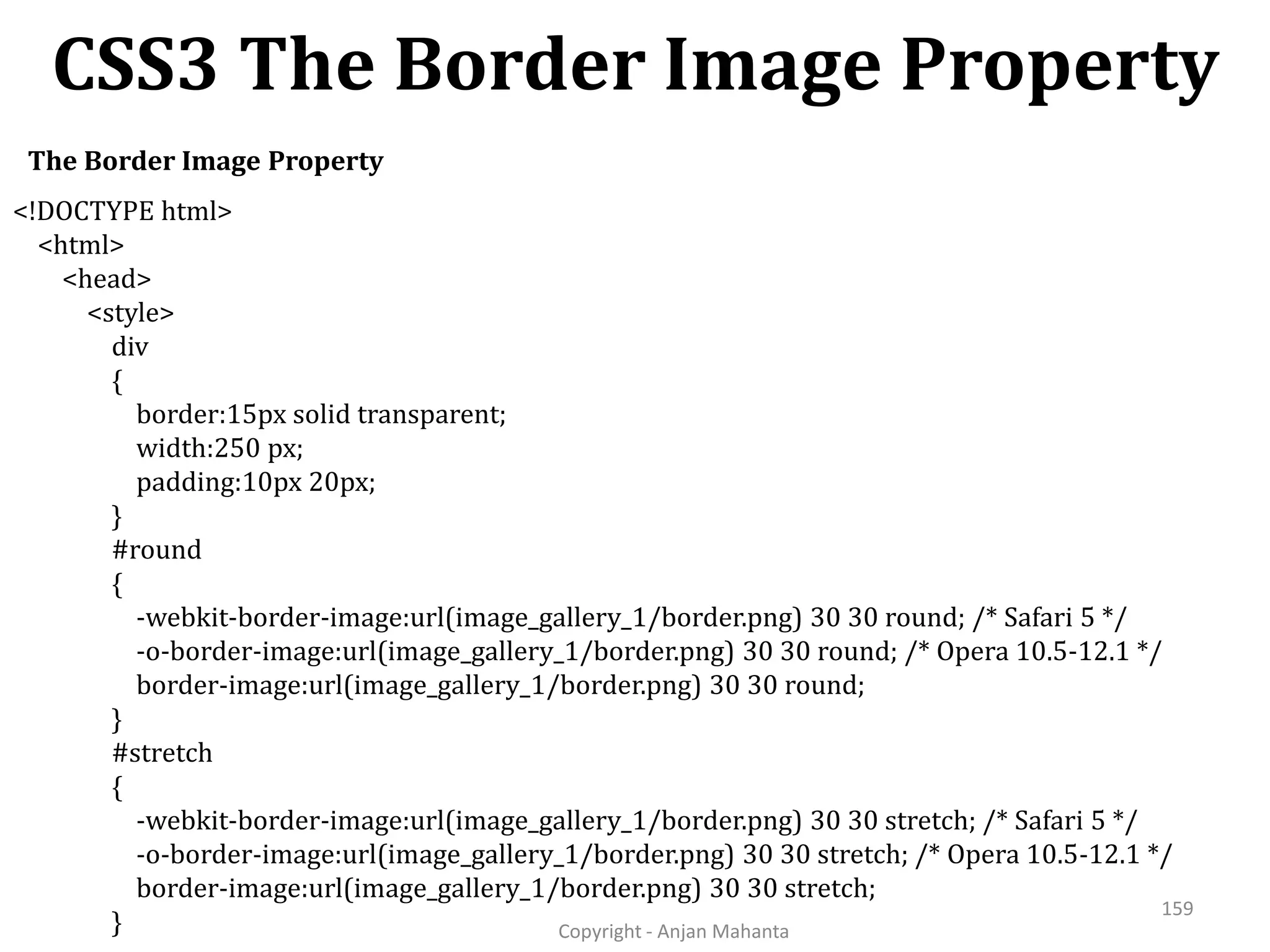 CSS3 The Border Image Property Copyright - Anjan Mahanta 159 The Border Image Property <!DOCTYPE html> <html> <head> <style> div { border:15px solid transparent; width:250 px; padding:10px 20px; } #round { -webkit-border-image:url(image_gallery_1/border.png) 30 30 round; /* Safari 5 */ -o-border-image:url(image_gallery_1/border.png) 30 30 round; /* Opera 10.5-12.1 */ border-image:url(image_gallery_1/border.png) 30 30 round; } #stretch { -webkit-border-image:url(image_gallery_1/border.png) 30 30 stretch; /* Safari 5 */ -o-border-image:url(image_gallery_1/border.png) 30 30 stretch; /* Opera 10.5-12.1 */ border-image:url(image_gallery_1/border.png) 30 30 stretch; } 