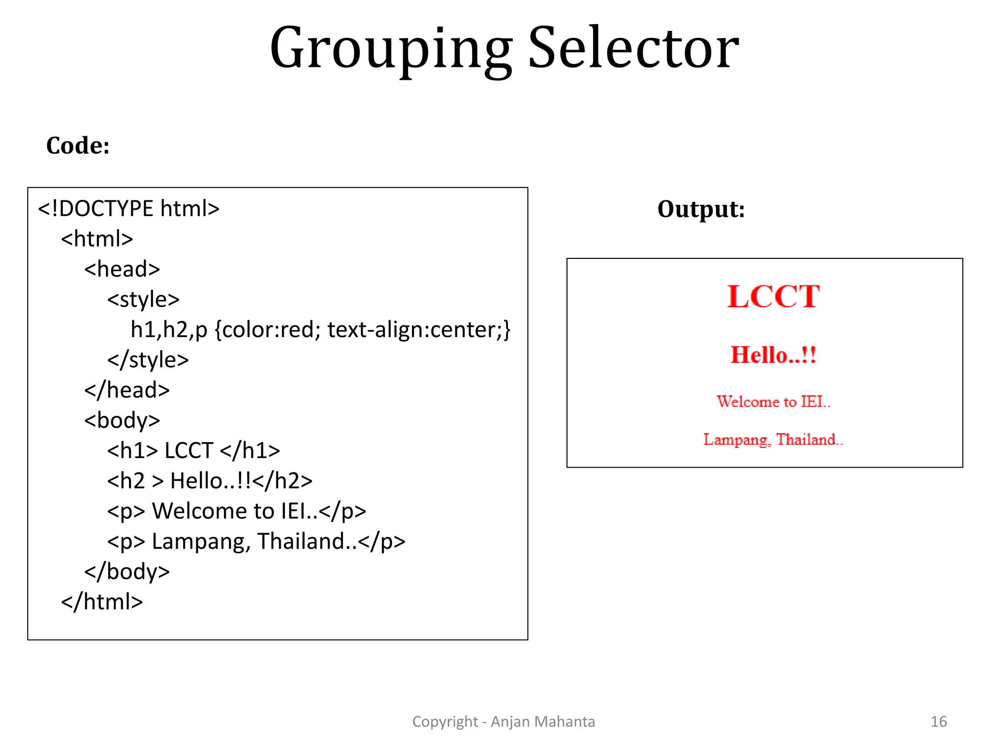 Grouping Selector Copyright - Anjan Mahanta 16 Code: Output:<!DOCTYPE html> <html> <head> <style> h1,h2,p {color:red; text-align:center;} </style> </head> <body> <h1> LCCT </h1> <h2 > Hello..!!</h2> <p> Welcome to IEI..</p> <p> Lampang, Thailand..</p> </body> </html> 