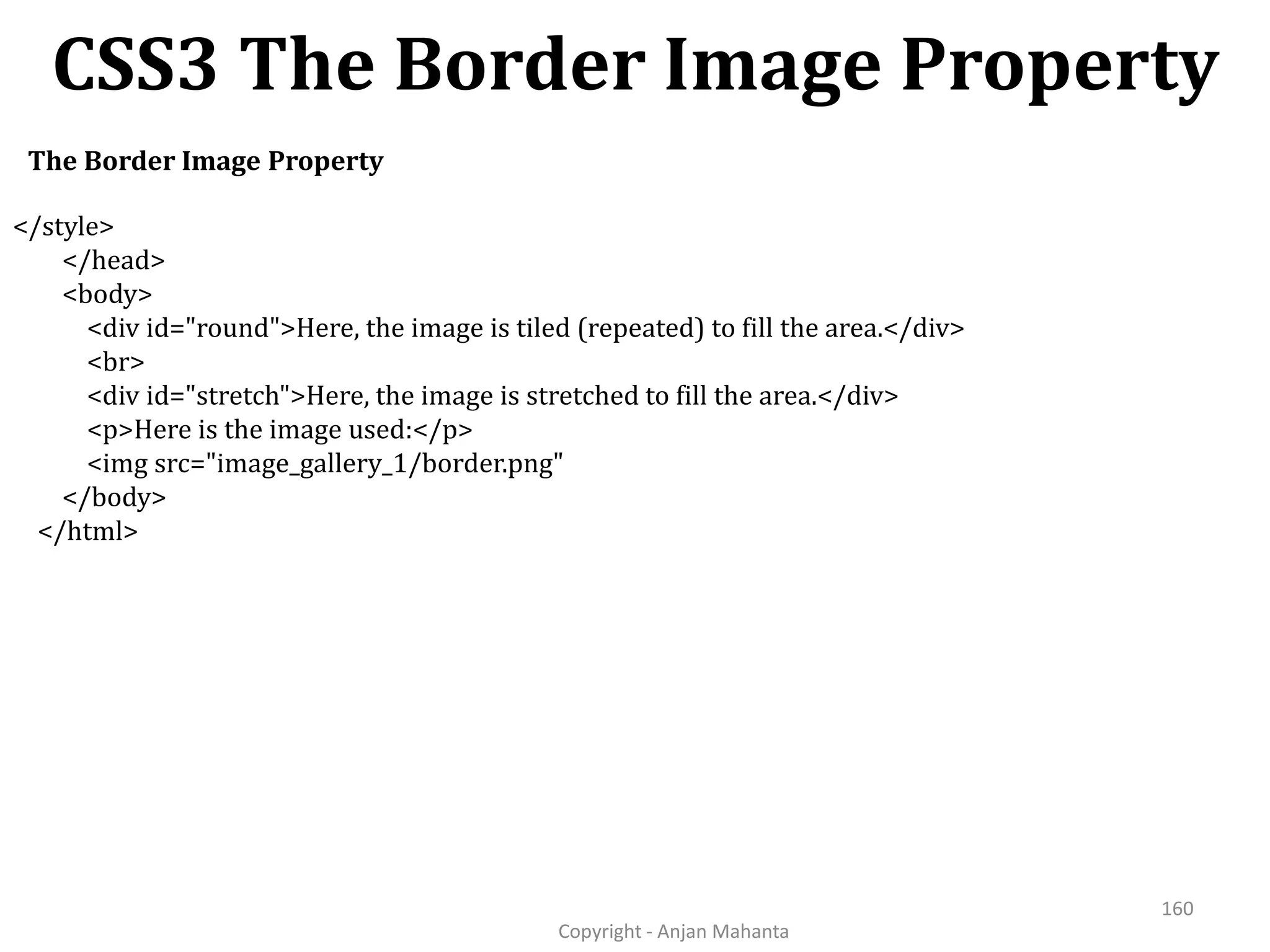CSS3 The Border Image Property Copyright - Anjan Mahanta 160 The Border Image Property </style> </head> <body> <div id="round">Here, the image is tiled (repeated) to fill the area.</div> <br> <div id="stretch">Here, the image is stretched to fill the area.</div> <p>Here is the image used:</p> <img src="image_gallery_1/border.png" </body> </html> 